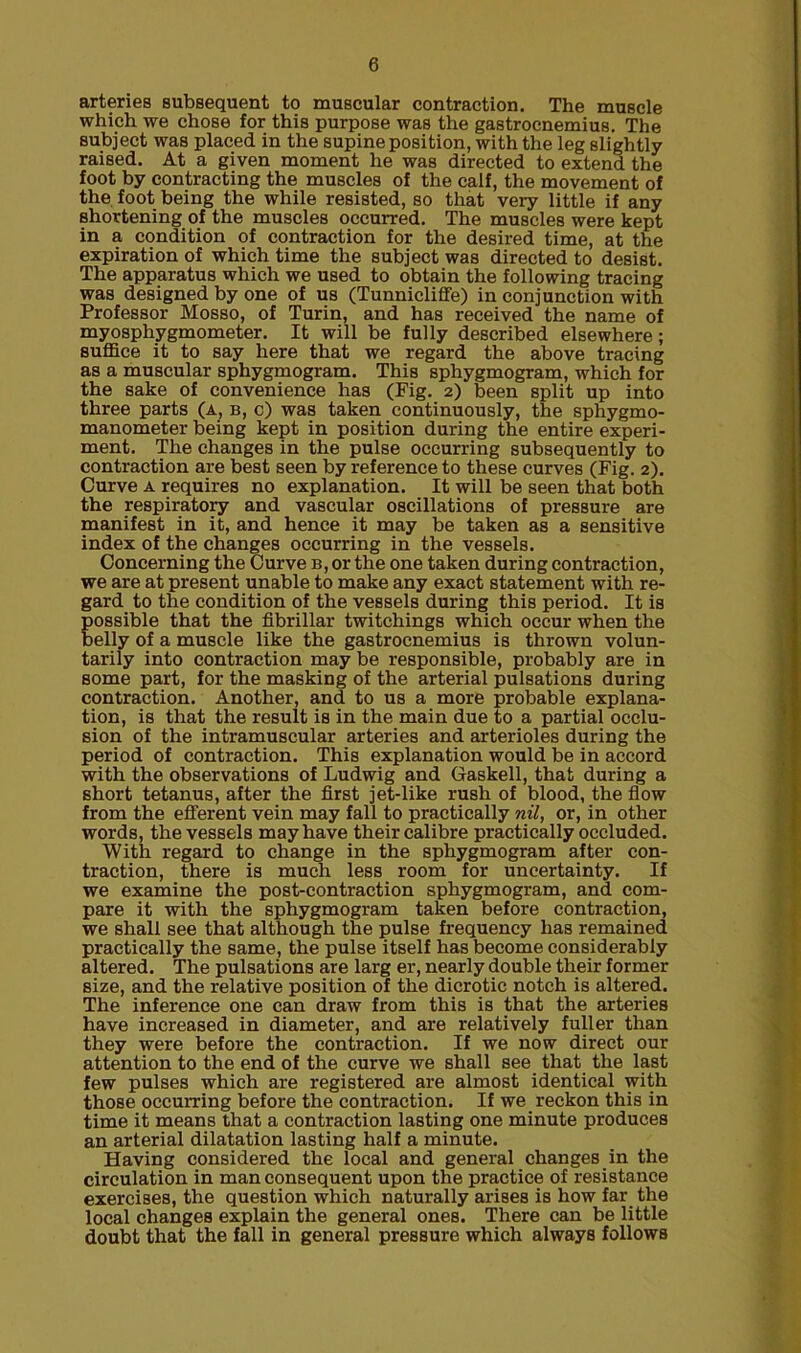 arteries subsequent to muscular contraction. The muscle which we chose for this purpose was the gastrocnemius. The subject was placed in the supine position, with the leg slightly raised. At a given moment he was directed to extend the foot by contracting the muscles of the calf, the movement of the foot being the while resisted, so that very little if any shortening of the muscles occurred. The muscles were kept in a condition of contraction for the desired time, at the expiration of which time the subject was directed to desist. The apparatus which we used to obtain the following tracing was designed by one of us (Tunnicliffe) in conjunction with Professor Mosso, of Turin, and has received the name of myosphygmometer. It will be fully described elsewhere; suffice it to say here that we regard the above tracing as a muscular sphygmogram. This sphygmogram, which for the sake of convenience has (Fig. 2) been split up into three parts (a, b, c) was taken continuously, the sphygmo- manometer being kept in position during the entire experi- ment. The changes in the pulse occurring subsequently to contraction are best seen by reference to these curves (Fig. 2). Curve a requires no explanation. It will be seen that both the respiratory and vascular oscillations of pressure are manifest in it, and hence it may be taken as a sensitive index of the changes occurring in the vessels. Concerning the Curve b, or the one taken during contraction, we are at present unable to make any exact statement with re- gard to the condition of the vessels during this period. It is Eossible that the fibrillar twitchings which occur when the elly of a muscle like the gastrocnemius is thrown volun- tarily into contraction may be responsible, probably are in some part, for the masking of the arterial pulsations during contraction. Another, and to us a more probable explana- tion, is that the result is in the main due to a partial occlu- sion of the intramuscular arteries and arterioles during the period of contraction. This explanation would be in accord with the observations of Ludwig and Gaskell, that during a short tetanus, after the first jet-like rush of blood, the flow from the efferent vein may fall to practically nil, or, in other words, the vessels may have their calibre practically occluded. With regard to change in the sphygmogram after con- traction, there is much less room for uncertainty. If we examine the post-contraction sphygmogram, and com- pare it with the sphygmogram taken before contraction, we shall see that although the pulse frequency has remained practically the same, the pulse itself has become considerably altered. The pulsations are larg er, nearly double their former size, and the relative position of the dicrotic notch is altered. The inference one can draw from this is that the arteries have increased in diameter, and are relatively fuller than they were before the contraction. If we now direct our attention to the end of the curve we shall see that the last few pulses which are registered are almost identical with those occurring before the contraction. If we reckon this in time it means that a contraction lasting one minute produces an arterial dilatation lasting half a minute. Having considered the local and general changes in the circulation in man consequent upon the practice of resistance exercises, the question which naturally arises is how far the local changes explain the general ones. There can be little doubt that the fall in general pressure which always follows