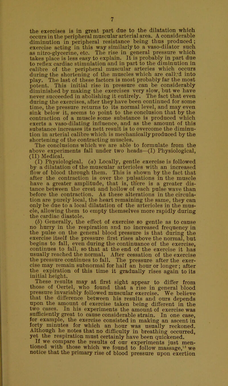 the exercises is in great part due to the dilatation which occurs in the peripheral muscular arterial area. A considerable diminution in peripheral resistance being thus produced; exercise acting in this way similarly to a vaso-dilator such as nitro-glycerine, etc. The rise in general pressure which takes place is less easy to explain. It is probably in part due to reflex cardiac stimulation and in part to the diminution in calibre of the peripheral muscular arteries which occurs during the shortening of the muscles which are called into play. The last of these factors is most probably far the most potent. This initial rise in pressure can be considerably diminished by making the exercises very slow, but we have never succeeded in abolishing it entirely. The fact that even during the exercises, after they have been continued for some time, the pressure returns to its normal level, and may even sink below it, seems to point to the conclusion that by the contraction of a muscle some substance is produced which exerts a vaso-dilating influence, and as the amount of this substance increases its nett result is to overcome the diminu- tion in arterial calibre which is mechanically produced by the shortening of the contracting muscles. The conclusions which we are able to formulate from the above experiments fall under two heads—(I) Physiological, (II) Medical. (I) Physiological, (a) Locally, gentle exercise is followed by a dilatation of the muscular arterioles with an increased flow of blood through them. This is shown by the fact that after the contraction is over the pulsations in the muscle have a greater amplitude, that is, there is a greater dis- tance between the crest and hollow of each pulse wave than before the contraction. As these alterations in the circula- tion are purely local, the heart remaining the same, they can only be due to a local dilatation of the arterioles in the mus- cle, allowing them to empty themselves more rapidly during the cardiac diastole. (b) Generally, the effect of exercise so gentle as to cause no hurry in the respiration and no increased frequency in the pulse on the general blood pressure is that during the exercise itself the pressure first rises above the normal, but begins to fall, even during the continuance of the exercise, continues to fall, so that at the end of the exercise it has usually reached the normal. After cessation of the exercise the pressure continues to fall. The pressure after the exer- cise may remain subnormal for half an hour or longer; after the expiration of this time it gradually rises again to its initial height. These results may at first sight appear to differ from those of Oertel, who found that a rise in general blood pressure invariably followed muscular exercise. We believe that the difference between his results and ours depends upon the amount of exercise taken being different in the two cases. In his experiments the amount of exercise was sufficiently great to cause considerable strain. In one case, for example, the exercise consisted in making an ascent in forty minutes for which an hour was usually reckoned. Although he notes that no difficulty in breathing occurred, yet the respiration must certainly have been quickened. . If we compare the results of our experiments just men- tioned with those which we found to follow massage,15 we notice that the primary rise of blood pressure upon exertion