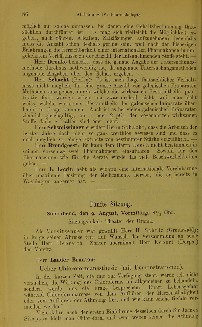 möglich nur solche umfassen, bei denen eine Gehaltsbestimmung that- sächlich durchführar ist. Es mag sich vielleicht die Möglichkeit er- geben, auch Säuren, Alkalien, Salzlösungen aufzunehmen; jedenfalls muss die Anzahl schon deshalb gering sein, weil nach den bisherigen Erfahrungen die Erreichbarkeit einer internationalen Pharmakopoe in um- gekehrtem Verhältnisse zu der Anzahl der aufzunehmenden Stoffe steht. — Herr Dronlte bemerkt, dass die genaue Angabe der Untersuchungs- methode durchaus nothwendig ist, da ungenaue Untersuchungsmethoden ungenaue Angaben über den Gehalt ergeben. — Herr Schacht (Berlin): Es ist nach Lage thatsächlicher Verhält- nisse nicht möglich, für eine grosse Anzahl von galenischen Präparaten Methoden anzugeben, durch welche die wirksamen Bestandtheile quan- titativ fixirt werden sollen, und zwar deshalb nicht, weil man nicht weiss, welche wirksamen Bestandtheile der galenischen Präparate über- haupt in Frage kommen. Auch ist es bei vielen galenischen Präparaten ziemlich gleichgültig, ob 1 oder 2 pOt. der sogenannten wirksamen Stoffe darin enthalten sind oder nicht. — Plerr Schweissinger erwidert Herrn Schacht, dass die Arbeiten der letzten Jahre doch nicht so ganz werthlos gewesen sind und dass es doch möglich ist, einige Extracte von bestimmter Stärke einzuführen. — Herr Brondgeest: Er kann dem Herrn Leech nicht beistimmen in seinem Vorschlag zwei Pharmakopoen einzuführen. Sowohl für den Pharmaceuten wie für die Aerzte würde das viele Beschwerlichkeiten geben. — Herr L. Lewin hebt als wichtig eine internationale Vereinbarung über maximale Dosirung der Medicamente hervor, die er bereits in Washington angeregt hat. — Fünfte Sitzung. Sonnabend, den 9. August, Vormittags 8l/2 Uhr. Sitzungslokal: Theater der Urania. Ais Vorsitzender war gewählt Herr H. Schulz (Greifswald); in Folge seiner Abreise tritt auf Wunsch der Versammlung an seine Stelle Herr Liebreich. Später übernimmt Herr Robert (Dorpat) den Vorsitz. Herr Lauder Bruntou: Ueber Chloroformanästhesie (mit Demonstrationen). In der kurzen Zeit, die mir zur Verfügung steht, werde ich nicht versuchen, die Wirkung des Chloroforms im allgemeinen zu behandeln, sondern werde blos die Frage besprechen: Rührt Lebensgefahr während Chlorofonnnarcose von dem Aufhören der Herzensthätigkeit oder vom Aufhören der Athmung her, und wie kann solche Gefahi ver- mieden werden? , Viele Jahre nach der ersten Einführung desselben durch Sir James Simpson hielt man Chloroform und zwar wegen seiner die Athmung