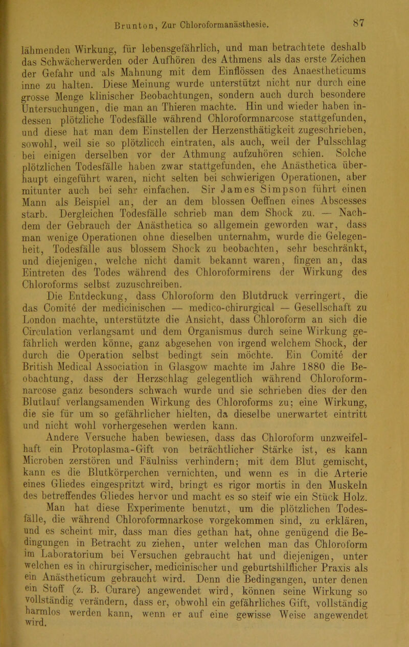 lähmenden Wirkung, für lebensgefährlich, und man betrachtete deshalb das Schwächerwerden oder Aufhören des Athmens als das erste Zeichen der Gefahr und als Mahnung mit dem Einflössen des Anaestheticums inne zu halten. Diese Meinung Avurde unterstützt nicht nur durch eine grosse Menge klinischer Beobachtungen, sondern auch durch besondere Untersuchungen, die man an Thieren machte. Hin und wieder haben in- dessen plötzliche Todesfälle während Chloroformnarcose stattgefunden, und diese hat man dem Einstellen der Herzensthätigkeit zugeschrieben, sowohl, Aveil sie so plötzlicch eintraten, als auch, Aveil der Pulsschlag bei einigen derselben vor der Athmung aufzuhören schien. Solche plötzlichen Todesfälle haben zwar stattgefunden, ehe Anästhetica über- haupt eingeführt Avaren, nicht selten bei schwierigen Operationen, aber mitunter auch bei sehr einfachen. Sir James Simpson führt einen Mann als Beispiel an, der an dem blossen Oeffnen eines Abscesses starb. Dergleichen Todesfälle schrieb man dem Shock zu. — Nach- dem der Gebrauch der Anästhetica so allgemein geworden war, dass man wenige Operationen ohne dieselben unternahm, wurde die Gelegen- heit, Todesfälle aus blossem Shock zu beobachten, sehr beschränkt, und diejenigen, Avelche nicht damit bekannt waren, fingen an, das Eintreten des Todes während des Chloroformirens der Wirkung des Chloroforms selbst zuzuschreiben. Die Entdeckung, dass Chloroform den Blutdruck verringert, die das Comite der medicinischen — medico-chirurgical — Gesellschaft zu London machte, unterstützte die Ansicht, dass Chloroform an sich die Circulation verlangsamt und dem Organismus durch seine Wirkung ge- fährlich werden könne, ganz abgesehen von irgend welchem Shock, der durch die Operation selbst bedingt sein möchte. Ein Comite der British Medical Association in Glasgow machte im Jahre 1880 die Be- obachtung, dass der Herzschlag gelegentlich während Chloroform- narcose ganz besonders schwach wurde und sie schrieben dies der den Blutlauf verlangsamenden Wirkung des Chloroforms zu; eine Wirkung, die sie für um so gefährlicher hielten, da dieselbe unerwartet eintritt und nicht Avohl vorhergesehen werden kann. Andere Versuche haben beAviesen, dass das Chloroform unzweifel- haft ein Protoplasma-Gift von beträchtlicher Stärke ist, es kann Microben zerstören und Fäulniss verhindern; mit dem Blut gemischt, kann es die Blutkörperchen vernichten, und Avenn es in die Arterie eines Gliedes eingespritzt wird, bringt es rigor mortis in den Muskeln des betreffendes Gliedes hervor und macht es so steif wie ein Stück Holz. Man hat diese Experimente benutzt, um die plötzlichen Todes- fälle, die Avährend Chloroformnarkose vorgekommen sind, zu erklären, und es scheint mir, dass man dies gethan hat, ohne genügend die Be- dingungen in Betracht zu ziehen, unter welchen man das Chloroform im Laboratorium bei Versuchen gebraucht hat und diejenigen, unter welchen es in chirurgischer, medicinischer und geburtshilflicher Praxis als ein Anästheticum gebraucht wird. Denn die Bedingungen, unter denen ein Stofl (z. B. Curare) angeAvendet wird, können seine Wirkung so vollständig verändern, dass er, obwohl ein gefährliches Gift, vollständig harmlos werden kann, wenn er auf eine gewisse Weise angewendet