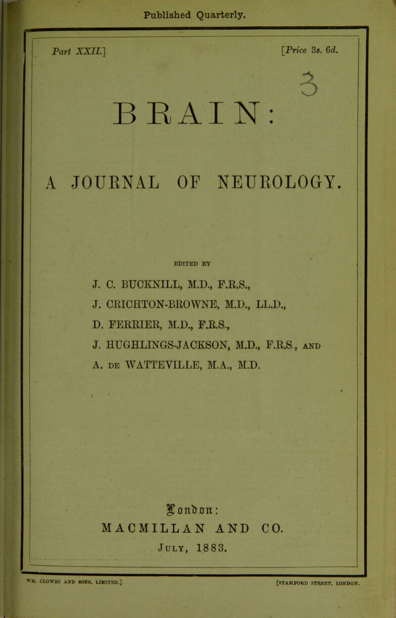 Published Quarterly. Part XXII.] [Price 3*. 6d. A B BAIN: A JOURNAL OF NEUROLOGY. EDITED BY J. C. BUCKNILL, M.D., F.R.S., J. CRICHTON-BROWNE, M.D., LL.D., D. FERRIER, M.D., F.R.S., J. HUGHLINGS-JACKSON, M.D., F.R.S., and A. de WATTEYILLE, M.A., M.D. gmtbrrn: MACMILLAN AND CO. July, 1883. WM. CLOWES AND SONS. LIMITED.] [STAMFORD STREET, LONDON.