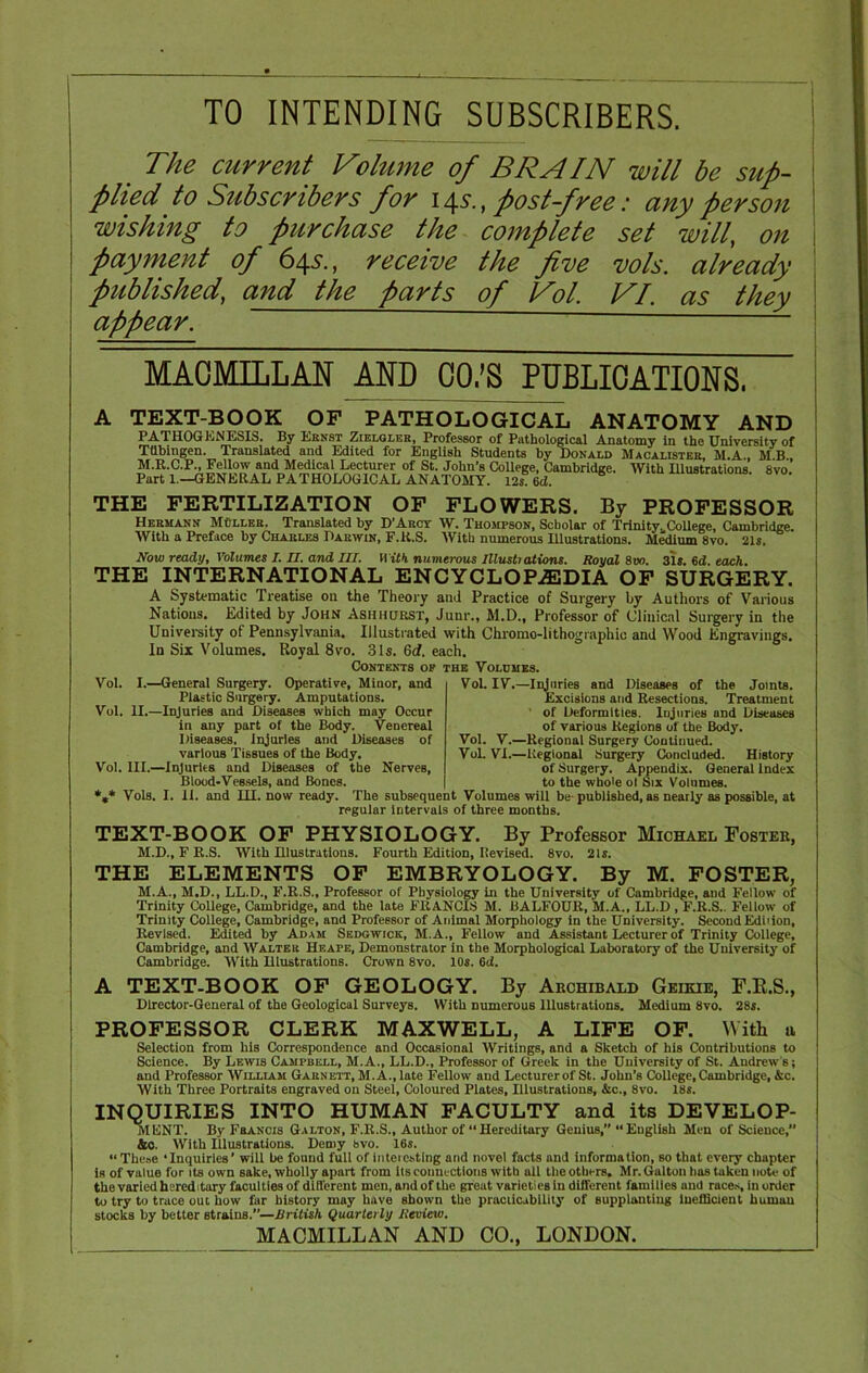 TO INTENDING SUBSCRIBERS. The current Volume of BRAIN will be sup- plied to Subscribers for i \s., post-free: any person wishing to purchase the complete set will, on payment of 645., receive the five vols. already published, and the parts of Vol. VI. as they appear.  — MACMILLAN ^ND CO.’S PUBLICATIONS, A TEXT-BOOK OF PATHOLOGICAL ANATOMY AND PATHOGENESIS. By Ernst Zielgler, Professor of Pathological Anatomy In the University of Tubingen. Translated and Edited for English Students by Donald Macalister, M.A , M B M.R.C.P., Fellow and Medical Lecturer of St. John’s College, Cambridge. With Illustrations 8vo Part 1.—GENERAL PATHOLOGICAL ANATOMY. 12s 6d. THE FERTILIZATION OF FLOWERS. By PROFESSOR Hermann Muller. Translated by D’Arct W. Thompson, Scholar of Trinity,, College, Cambridge. With a Preface by Charles Darwin, F.K.S. With numerous Illustrations. Medium 8vo. 21s. Now ready. Volumes I. II. and III. With numerous Illustrations. Royal 800. 31s. 6d. each. THE INTERNATIONAL ENCYCLOPAEDIA OF SURGERY. A Systematic Treatise on the Theory and Practice of Surgery by Authors of Various Nations. Edited by John Ashhurst, Junr., M.D., Professor of Clinical Surgery in the University ot Pennsylvania. Illustrated with Chromo-lithographic and Wood Engravings. In Six Volumes. Royal 8vo. 31s. 6d. each. Contents op the Volumes. Vol. I.—General Surgery. Operative, Minor, and Plastic Surgery. Amputations. Vol. II.—Injuries and Diseases which may Occur in any part of the Body. Venereal Diseases. Injuries and Diseases of various Tissues of the Body. Vol. III.—Injuries and Diseases of the Nerves, Blood-Vessels, and Bones. Vol. IV.—Injuries and Diseases of the Joints. Excisions and Resections. Treatment of Deformities. Injuries and Diseases of various Regions of the Body. Vol. V.—Regional Surgery Continued. VoL VI.—Regional Surgery Concluded. History of Surgery. Appendix. General Index to the whole ol Six Volumes. *** Vols. I. II. and HI. now ready. The subsequent Volumes will be- published, as nearly as possible, at regular intervals of three months. TEXT-BOOK OF PHYSIOLOGY. By Professor Michael Foster, M.D., F R.S. With Hlustrations. Fourth Edition, Revised. 8vo. 21s. THE ELEMENTS OF EMBRYOLOGY. By M. FOSTER, M.A., M.D., LL.D., F.R.S., Professor of Physiology in the University of Cambridge, and Fellow of Trinity College, Cambridge, and the late FRANCIS M. BALFOUR, M.A., LL.D , F.R.S.. Fellow of Trinity College, Cambridge, and Professor of Animal Morphology in the University. Second Ediiion, Revised. Edited by Adam Sedgwick, M.A., Fellow and Assistant Lecturer of Trinity College, Cambridge, and Walter Heape, Demonstrator in the Morphological Laboratory of the University of Cambridge. With Hlustrations. Crown 8vo. 10s. 6ii. A TEXT-BOOK OF GEOLOGY. By Archibald Geikie, F.R.S., Director-General of the Geological Surveys. With numerous Illustrations. Medium 8vo. 28s. PROFESSOR CLERK MAXWELL, A LIFE OF. With a Selection from his Correspondence and Occasional Writings, and a Sketch of his Contributions to Science. By Lewis Campbell, M.A., LL.D., Professor of Greek in the University of St. Andrew's; and Professor William Garnett, M. A., late Fellow and Lecturer of St. John’s College, Cambridge, &c. With Three Portraits engraved on Steel, Coloured Plates, Illustrations, &c., 8vo. 18s. INQUIRIES INTO HUMAN FACULTY and its DEVELOP- MENT. By Francis Galton, F.R.S., Author of “Hereditary Genius,” “English Men of Science, &o. With Illustrations. Demy 8vo. 16s. « These ‘Inquiries’ will be found full of interesting and novel facts und information, so that every chapter is of value for its own sake, wholly apart from its connections with all the others. Mr. Galton has taken note of the varied hereditary faculties of different men, and of the great varieties in different families and races, in order to try to trace out how far history may have shown the practicability of supplanting Inefficient human stocks by better strains.—British Quarterly Review. MACMILLAN AND CO., LONDON.