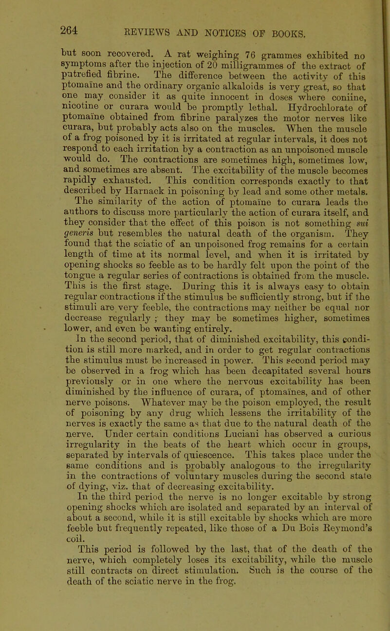 but soon recovered. A rat weighing 76 grammes exhibited no symptoms after the injection of 20 milligrammes of the extract of putrefied fibrine. The difference between the activity of this ptomaine and the ordinary organic alkaloids is very great, so that one may consider it as quite innocent in doses where coniine, nicotine or curara would be promptly lethal. Hydrochlorate of ptomaine obtained from fibrine paralyzes the motor nerves like curara, but probably acts also on the muscles. When the muscle of a frog poisoned by it is irritated at regular intervals, it does not respond to each irritation by a contraction as an unpoisoned muscle would do. The contractions are sometimes high, sometimes low, and sometimes are absent. The excitability of the muscle becomes rapidly exhausted. This condition corresponds exactly to that described by Harnack in poisoning by lead and some other metals. The similarity of the action of ptomaine to curara leads the authors to discuss more particularly the action of curara itself, and they consider that the effect of this poison is not something sui generis but resembles the natural death of the organism. They found that the sciatic of an unpoisoned frog remains for a certain length of time at its normal level, and when it is irritated by opening shocks so feeble as to be hardly felt upon the point of the tongue a regular series of contractions is obtained from the muscle. This is the first stage. During this it is always easy to obtain regular contractions if the stimulus be sufficiently strong, but if the stimuli are very feeble, the contractions may neither be equal nor decrease regularly ;• they may be sometimes higher, sometimes lower, and even be wanting entirely. In the second period, that of diminished excitability, this condi- tion is still more marked, and in order to get regular contractions the stimulus must be increased in power. This second period may be observed in a frog which has been decapitated several hours previously or in one where the nervous excitability has been diminished by the influence of curara, of ptomaines, and of other nerve poisons. Whatever may be the poison employed, the result of poisoning by any drug which lessens the irritability of the nerves is exactly the same as that due to the natural death of the nerve. Under certain conditions Luciani has observed a curious irregularity in the beats of the heart which occur in groups, separated by intervals of quiescence. This takes place under the same conditions and is probably analogous to the irregularity in the contractions of voluntary muscles during the second state of dying, viz. that of decreasing excitability. In the third period the nerve is no longer excitable by strong opening shocks which are isolated and separated by an interval of about a second, while it is still excitable by shocks which are more feeble but frequently repeated, like those of a Du Bois Reymond’s coil. This period is followed by the last, that of the death of the nerve, which completely loses its excitability, whilo the muscle still contracts on direct stimulation. Such is the course of the death of the sciatic nerve in the frog.