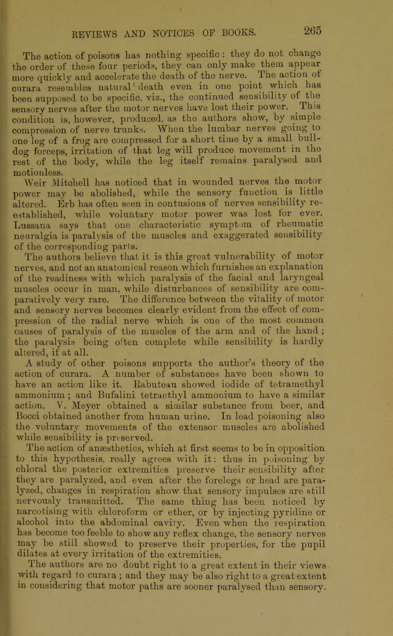 The action of poisons has nothing specific : they do not change the order of these four periods, they can only make them appear more quickly and accelerate the death of the nerve. I he action of curara resembles natural1 death even in one point which has been supposed to be specific, viz., the continued sensibility of the sensory nerves after the motor nerves have lost their power. This condition is, however, produced, as the authors show, by simple compression of nerve trunks. When the lumbar nerves going to one leg of a frog are compressed for a short time by a small bull- dog forceps, irritation of that leg will produce movement in the rest of the body, while the leg itself remains paralysed and motionless. Weir Mitchell has noticed that in wounded nerves the motor power may be abolished, while the sensory function is. little altered. Erb has often seen in contusions of nerves sensibility re- established, while voluntary motor power was lost tor ever. Lussana says that one characteristic symptom of rheumatic neuralgia is paralysis of the muscles and exaggerated sensibility of the corresponding parts. The authors believe that it is this great vulnerability of motor nerves, and not an anatomical reason which furnishes an explanation of the readiness with which paralysis of the facial and laryngeal muscles occur in man, while disturbances of sensibility are com- paratively very rare. The difference between the vitality of motor and sensory nerves becomes clearly evident from the effect of com- pression of the radial nerve which is one of the most common causes of paralysis of the muscles of the arm and of the hand ; the paralysis being often complete while sensibility is hardly altered, if at all. A study of other poisons supports the author’s theory of the action of curara. A number of substances have been shown to have an action like it. Eabuteau showed iodide of tetramethyl ammonium ; and Bufalini tetraethyl ammonium to have a similar action. V. Meyer obtained a similar substance from beer, and Bocci obtained another from human urine. In lead poisoning also the voluntary movements of the extensor muscles are abolished while sensibility is preserved. The action of anaesthetics, which at first seems to be in opposition to this hypothesis, really agrees with it: thus in poisoning by chloral the posterior extremities preserve their sensibility after they are paralyzed, and even after the forelegs or head are para- lyzed, changes in respiration show that sensory impulses are still nervously transmitted. The same thing has been noticed by narcotising with chloroform or ether, or by injecting pyridine or alcohol into the abdominal cavity. Even when the respiration has become too feeble to show any reflex change, the sensory nerves may be still showed to preserve their properties, for the pupil dilates at every irritation of the extremities. The authors are no doubt right to a great extent in their views with regard to curara ; and they may be also right to a great extent in considering that motor paths are sooner paralysed than sensory.