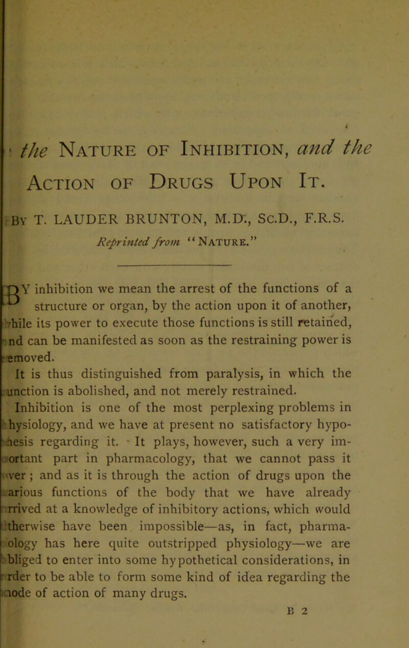 1 the Nature of Inhibition, and the Action of Drugs Upon It. by T. LAUDER BRUNTON, M.IX, Sc.D., F.R.S. Reprinted from “Nature.” nY inhibition we mean the arrest of the functions of a ■ structure or organ, by the action upon it of another, ;hile its power to execute those functions is still retained, nd can be manifested as soon as the restraining power is emoved. It is thus distinguished from paralysis, in which the unction is abolished, and not merely restrained. Inhibition is one of the most perplexing problems in hysiology, and we have at present no satisfactory hypo- hesis regarding it. It plays, however, such a very im- ortant part in pharmacology, that we cannot pass it ver ; and as it is through the action of drugs upon the arious functions of the body that we have already rrived at a knowledge of inhibitory actions, which would therwise have been impossible—as, in fact, pharma- ology has here quite outstripped physiology—we are bliged to enter into some hypothetical considerations, in rder to be able to form some kind of idea regarding the iciode of action of many drugs. B 2