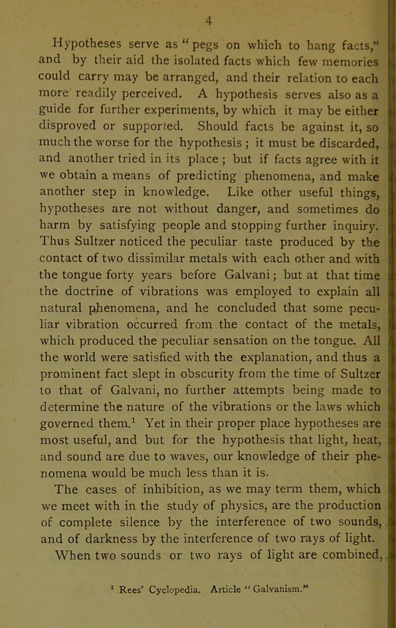 Hypotheses serve as “ pegs on which to bang facts,” and by their aid the isolated facts which few memories could carry may be arranged, and their relation to each more readily perceived. A hypothesis serves also as a guide for further experiments, by which it may be either disproved or supported. Should facts be against it, so much the worse for the hypothesis ; it must be discarded, and another tried in its place ; but if facts agree with it we obtain a means of predicting phenomena, and make another step in knowledge. Like other useful things, hypotheses are not without danger, and sometimes do harm by satisfying people and stopping further inquiry. Thus Sultzer noticed the peculiar taste produced by the contact of two dissimilar metals with each other and with the tongue forty years before Galvani; but at that time the doctrine of vibrations was employed to explain all natural phenomena, and he concluded that some pecu- liar vibration occurred from the contact of the metals, which produced the peculiar sensation on the tongue. All the world were satisfied with the explanation, and thus a prominent fact slept in obscurity from the time of Sultzer to that of Galvani, no further attempts being made to determine the nature of the vibrations or the laws which governed them.1 Yet in their proper place hypotheses are most useful, and but for the hypothesis that light, heat, and sound are due to waves, our knowledge of their phe- nomena would be much less than it is. The cases of inhibition, as we may term them, which we meet with in the study of physics, are the production of complete silence by the interference of two sounds, and of darkness by the interference of two rays of light. When two sounds or two rays of light are combined, 1 Rees' Cyclopedia. Article “ Galvanism.”