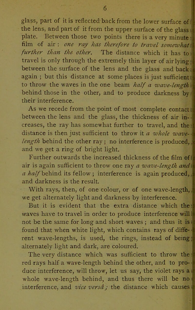 glass, part of it is reflected back from the lower surface of | the lens, and part of it from the upper surface of the glass I plate. Between those two points there is a very minute: film of air : one 7-ay has therefore to travel somewhat further than the other. The distance which it has to ! travel is only through the extremely thin layer of air lying i between the surface of the lens and the glass and back: again ; but this distance at some places is just sufficient i to throw the waves in the one beam half a wave-length behind those in the other, and to produce darkness by ! their interference. As we recede from the point of most complete contact t between the lens and the glass, the thickness of air in- creases, the ray has somewhat further to travel, and the distance is then just sufficient to throw it a whole wave- length behind the other ray ; no interference is produced, and we get a ring of bright light. Further outwards the increased thickness of the film of air is again sufficient to throw one ray a wave-le?igth and a half behind its fellow ; interference is again produced, \ and darkness is the result. With rays, then, of one colour, or of one wave-length,, we get alternately light and darkness by interference. But it is evident that the extra distance which the waves have to travel in order to produce interference will 'i not be the same for long and short waves ; and thus it is- found that when white light, which contains rays of diffe- ■ rent wave-lengths, is used, the rings, instead of being:: alternately light and dark, are coloured. The very distance which was sufficient to throw the red rays half a wave-length behind the other, and to pro- duce interference, will throw, let us say, the violet rays a ■ whole wave-length behind, and thus there will be no ! interference, and vice versdj the distance which causes j