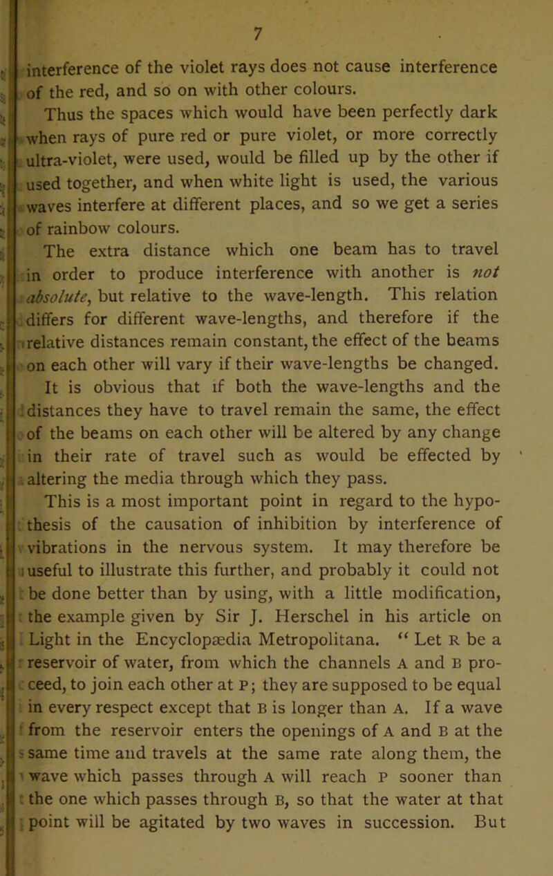 interference of the violet rays does not cause interference of the red, and so on with other colours. Thus the spaces which would have been perfectly dark when rays of pure red or pure violet, or more correctly ultra-violet, were used, would be filled up by the other if used together, and when white light is used, the various waves interfere at different places, and so we get a series of rainbow colours. The extra distance which one beam has to travel in order to produce interference with another is not absolute, but relative to the wave-length. This relation differs for different wave-lengths, and therefore if the relative distances remain constant, the effect of the beams on each other will vary if their wave-lengths be changed. It is obvious that if both the wave-lengths and the : distances they have to travel remain the same, the effect of the beams on each other will be altered by any change in their rate of travel such as would be effected by altering the media through which they pass. This is a most important point in regard to the hypo- thesis of the causation of inhibition by interference of vibrations in the nervous system. It may therefore be ; useful to illustrate this further, and probably it could not c be done better than by using, with a little modification, the example given by Sir J. Herschel in his article on Light in the Encyclopedia Metropolitana. “ Let R be a reservoir of water, from which the channels A and B pro- ceed, to join each other at P; they are supposed to be equal in every respect except that B is longer than A. If a wave from the reservoir enters the openings of A and B at the - same time and travels at the same rate along them, the wave which passes through A will reach p sooner than : the one which passes through B, so that the water at that point will be agitated by two waves in succession. But