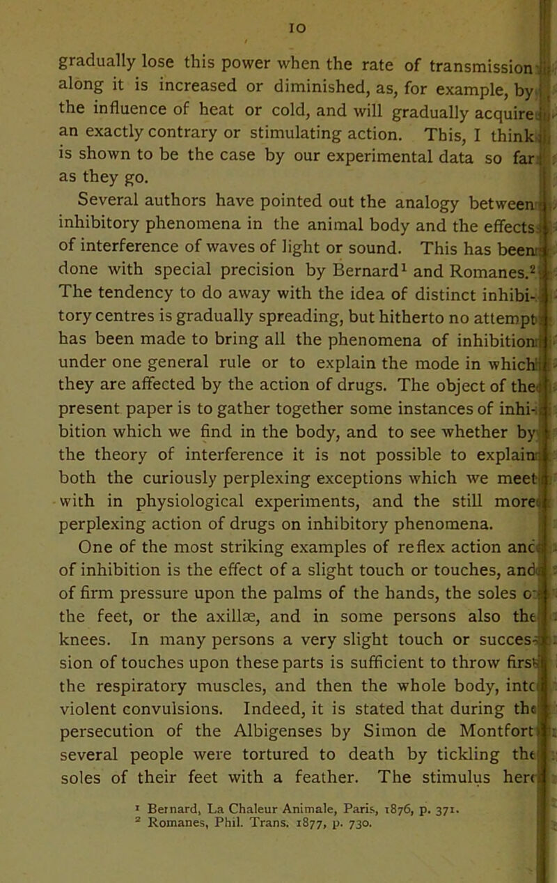 gradually lose this power when the rate of transmission j; along it is increased or diminished, as, for example, by the influence of heat or cold, and will gradually acquire an exactly contrary or stimulating action. This, I think is shown to be the case by our experimental data so far as they go. Several authors have pointed out the analogy between ; inhibitory phenomena in the animal body and the effects! • of interference of waves of light or sound. This has been;; done with special precision by Bernard1 and Romanes.2; The tendency to do away with the idea of distinct inhibi- tory centres is gradually spreading, but hitherto no attempt! ; has been made to bring all the phenomena of inhibition:! under one general rule or to explain the mode in whichii > they are affected by the action of drugs. The object of the-; present paper is to gather together some instances of inhi- ; i bition which we find in the body, and to see whether by the theory of interference it is not possible to explain: both the curiously perplexing exceptions which we meeti with in physiological experiments, and the still mored : perplexing action of drugs on inhibitory phenomena. One of the most striking examples of reflex action anc; of inhibition is the effect of a slight touch or touches, and ; of firm pressure upon the palms of the hands, the soles o-; the feet, or the axillae, and in some persons also tht! . knees. In many persons a very slight touch or success . sion of touches upon these parts is sufficient to throw first the respiratory muscles, and then the whole body, intci violent convulsions. Indeed, it is stated that during the t persecution of the Albigenses by Simon de Montfort) I: several people were tortured to death by tickling tht soles of their feet with a feather. The stimulus hert; 1 Bernard, La Chaleur Animale, Paris, 1876, p. 371.