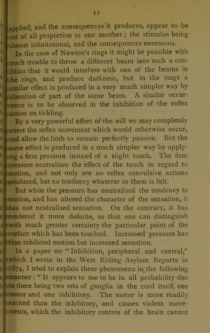 ipplied, and the consequences it produces, appear to be jut of all proportion to one another ; the stimulus being ilmost infinitesimal, and the consequences enormous. In the case of Newton’s rings it might be possible with nuch trouble to throw a different beam into such a con- dition that it would interfere with one of the beams in he rings, and produce darkness, but in the rings a iimilar effect is produced in a very much simpler way by iteration of part of the same beam. A similar occur- -ence is to be observed in the inhibition of the reflex ;action on tickling. By a very powerful effort of the will we may completely , irrest the reflex movement which would otherwise occur, md allow the limb to remain perfectly passive. But the same effect is produced in a much simpler way by apply- ng a firm pressure instead of a slight touch. The firm pressure neutralises the effect of the touch in regard to motion, and not only are no reflex convulsive actions produced, but no tendency whatever to them is felt. But while the pressure has neutralised the tendency to motion, and has altered the character of the sensation, it has not neutralised sensation. On the contrary, it has rendered it more definite, so that one can distinguish with much greater certainty the particular point of the surface which has been touched. Increased pressure has thus inhibited motion but increased sensation. In a paper on “ Inhibition, peripheral and central,” which I wrote in the West Riding Asylum Reports in 1874, I tried to explain these phenomena in the following manner : “ It appears to me to be in all probability due .to there being two sets of ganglia in the cord itself, one motor and one inhibitory. The motor is more readily excited than the inhibitory, and causes violent move- ments, which the inhibitory centres of the brain cannot