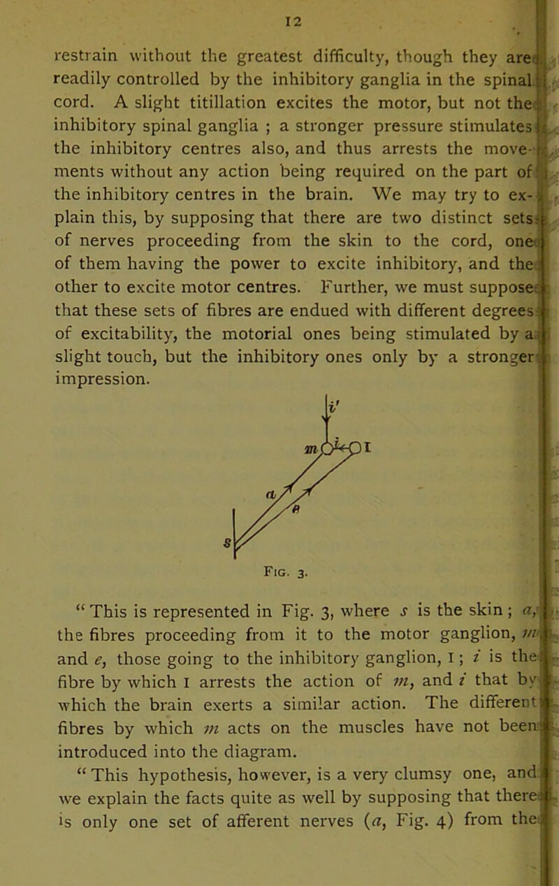 restrain without the greatest difficulty, though they are?) readily controlled by the inhibitory ganglia in the spinaljj cord. A slight titillation excites the motor, but not thetfl inhibitory spinal ganglia ; a stronger pressure stimulates the inhibitory centres also, and thus arrests the move ments without any action being required on the part of the inhibitory centres in the brain. We may try to ex-i plain this, by supposing that there are two distinct sets* of nerves proceeding from the skin to the cord, one;; of them having the power to excite inhibitory, and the; other to excite motor centres. Further, we must supposes that these sets of fibres are endued with different degrees; of excitability, the motorial ones being stimulated by a slight touch, but the inhibitory ones only by a stronger impression. “ This is represented in Fig. 3, where s is the skin; <r/ the fibres proceeding from it to the motor ganglion, m and e, those going to the inhibitory ganglion, I; z is the fibre by which I arrests the action of m, and 1 that by which the brain exerts a similar action. The different fibres by which m acts on the muscles have not been: introduced into the diagram. “ This hypothesis, however, is a very clumsy one, and we explain the facts quite as well by supposing that there:
