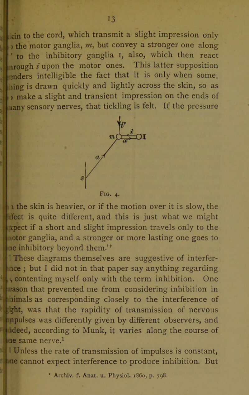 dn to the cord, which transmit a slight impression only > the motor ganglia, m, but convey a stronger one along ' to the inhibitory ganglia I, also, which then react irough i upon the motor ones. This latter supposition jnders intelligible the fact that it is only when some, ling is drawn quickly and lightly across the skin, so as i make a slight and transient impression on the ends of aany sensory nerves, that tickling is felt. If the pressure \ the skin is heavier, or if the motion over it is slow, the feet is quite different, and this is just what we might cpect if a short and slight impression travels only to the lotor ganglia, and a stronger or more lasting one goes to ie inhibitory beyond them.” These diagrams themselves are suggestive of interfer- rce ; but I did not in that paper say anything regarding , contenting myself only with the term inhibition. One -■ason that prevented me from considering inhibition in aimalsas corresponding closely to the interference of ;’ght, was that the rapidity of transmission of nervous npulses was differently given by different observers, and ideed, according to Munk, it varies along the course of ae same nerve.1 ’> Unless the rate of transmission of impulses is constant, ne cannot expect interference to produce inhibition. But ■ Archiv. f. Anat. u. Physiol, i860, p. 798.