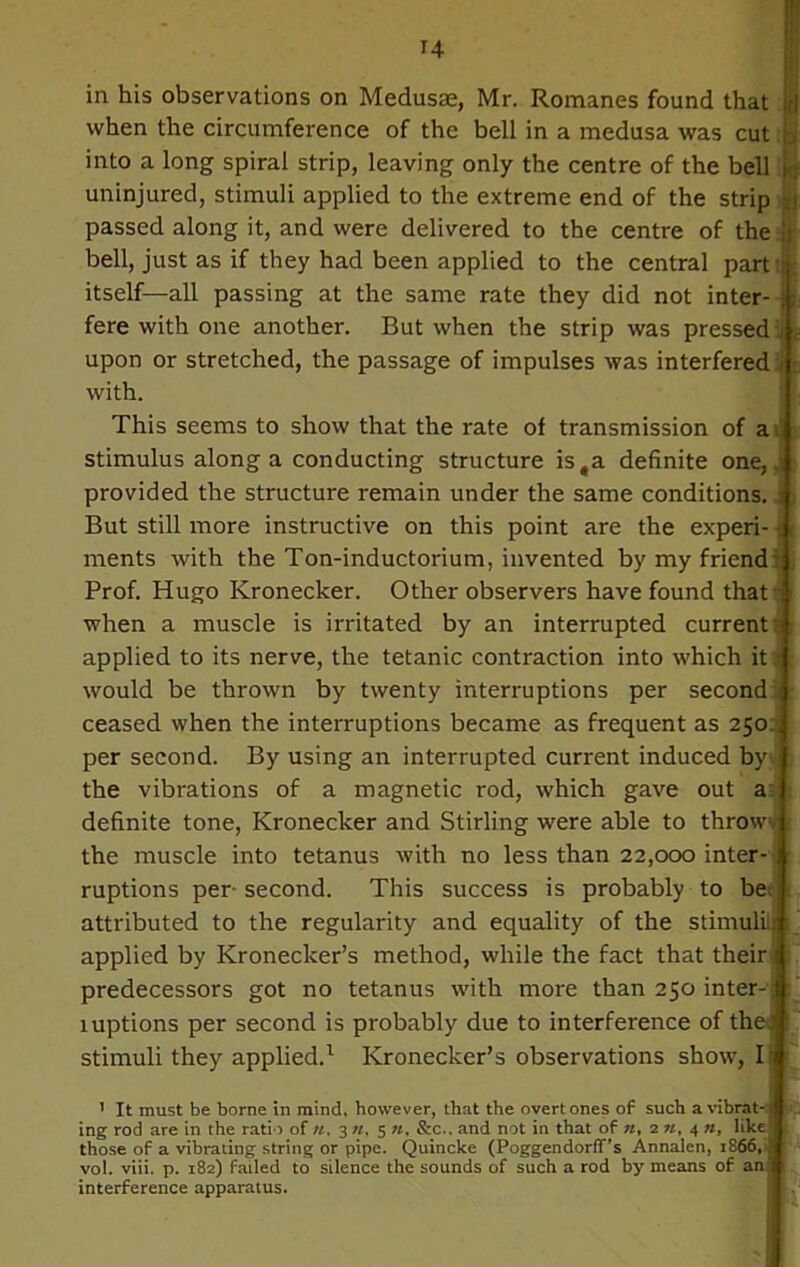 H in his observations on Medusae, Mr. Romanes found that when the circumference of the bell in a medusa was cut into a long spiral strip, leaving only the centre of the bell uninjured, stimuli applied to the extreme end of the strip passed along it, and were delivered to the centre of the bell, just as if they had been applied to the central part itself—all passing at the same rate they did not inter- fere with one another. But when the strip was pressed upon or stretched, the passage of impulses was interfered with. This seems to show that the rate of transmission of a stimulus along a conducting structure ista definite one, i provided the structure remain under the same conditions. But still more instructive on this point are the experi- ments with the Ton-inductorium, invented by my friend Prof. Hugo Kronecker. Other observers have found that i when a muscle is irritated by an interrupted current applied to its nerve, the tetanic contraction into which it! would be thrown by twenty interruptions per second ceased when the interruptions became as frequent as 250 per second. By using an interrupted current induced by the vibrations of a magnetic rod, which gave out a definite tone, Kronecker and Stirling were able to throw-.' the muscle into tetanus with no less than 22,000 inter- ruptions per-second. This success is probably to be attributed to the regularity and equality of the stimuli: applied by Kroneclcer’s method, while the fact that their predecessors got no tetanus with more than 250 inter-: luptions per second is probably due to interference of the.* stimuli they applied.1 Kronecker’s observations show, I > It must be borne in mind, however, that the overtones of such a vibrat-: ing rod are in the ratio of «, 3 «, 5 n. &c.. and not in that of «, 2 », 4 n, like those of a vibrating string or pipe. Quincke (Poggendorff’s Annalen, iS66, vol. viii. p. 182) failed to silence the sounds of such a rod by means of an interference apparatus.