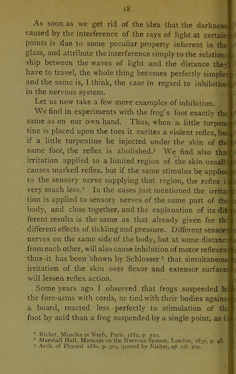 As soon as we get rid of the idea that the darkness- caused by the interference of the rays of light at certair points is due to some peculiar property inherent in the glass, and attribute the interference simply to the relation ship between the waves of light and the distance thev have to travel, the whole thing becomes perfectly simple; and the same is, I think, the case in regard to inhibition in the nervous system. Let us now take a few more examples of inhibition. We find in experiments with the frog’s foot exactly the same as on our own hand. Thus, when a. little turpemr tine is placed upon the toes it excites a violent reflex, bu. if a little turpentine be injected under the skin of th< same foot, the reflex is abolished.1 We find also tha.; irritation applied to a limited region of the skin usual! causes marked reflex, but if the same stimulus be applies to the sensory nerve supplying that region, the reflex i i very much less.2 In the cases just mentioned the irrita’ tion is applied to sensory nerves of the same part of the: body, and close together, and the explanation of its dii ferent results is the same as that already given for th different effects of tickling and pressure. Different sensor: nerves on the same side of the body, but at some distanc ; from each other, will also cause inhibition of motor reflexes^ thus -it has been shown by Schlosser 3 that simultaneous irritation of the skin over flexor and extensor surfaced will lessen reflex action. Some years ago I observed that frogs suspended b the fore-arms with cords, or tied with their bodies agains a board, reacted less perfectly to stimulation of th: foot by acid than a frog suspended by a single point, as i:; 1 Richet, Muscles et Nerfs, Paris, 1882, p 710. 2 Marshall Hall, Memoirs on the Nervous System, London, 1837, p. 48. 3 Arch, of Physiol. 1880, p. 303, quoted by Richet, op. cit. 709.