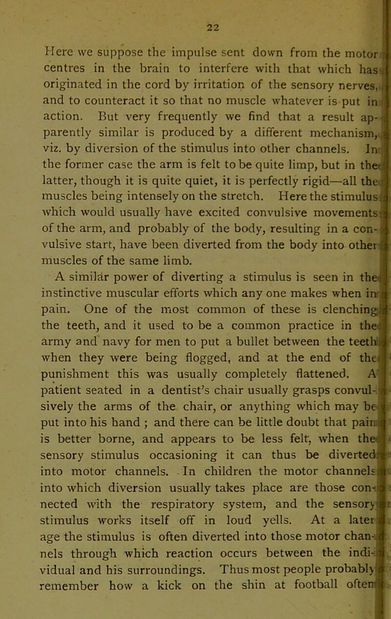 Here we suppose the impulse sent down from the motor centres in the brain to interfere with that which has t originated in the cord by irritation of the sensory nerves,,j and to counteract it so that no muscle whatever is put in- action. But very frequently we find that a result ap-; parently similar is produced by a different mechanism, viz. by diversion of the stimulus into other channels. In: the former case the arm is felt to be quite limp, but in the; r latter, though it is quite quiet, it is perfectly rigid—all thej muscles being intensely on the stretch. Here the stimulus! which would usually have excited convulsive movements^ of the arm, and probably of the body, resulting in a con- vulsive start, have been diverted from the body into other - muscles of the same limb. A similar power of diverting a stimulus is seen in the .1 instinctive muscular efforts which any one makes when in t pain. One of the most common of these is clenching!* the teeth, and it used to be a common practice in the; army and navy for men to put a bullet between the teeth* when they were being flogged, and at the end of the.*, punishment this was usually completely flattened. A patient seated in a dentist’s chair usually grasps convul- ■ sively the arms of the chair, or anything which may be put into his hand ; and there can be little doubt that pains is better borne, and appears to be less felt, when theu sensory stimulus occasioning it can thus be diverted! into motor channels. In children the motor channelsi into which diversion usually takes place are those com) nected with the respiratory system, and the sensory» stimulus works itself off in loud yells. At a later age the stimulus is often diverted into those motor chan-i nels through which reaction occurs between the indi-i vidual and his surroundings. Thus most people probably remember how a kick on the shin at football often!