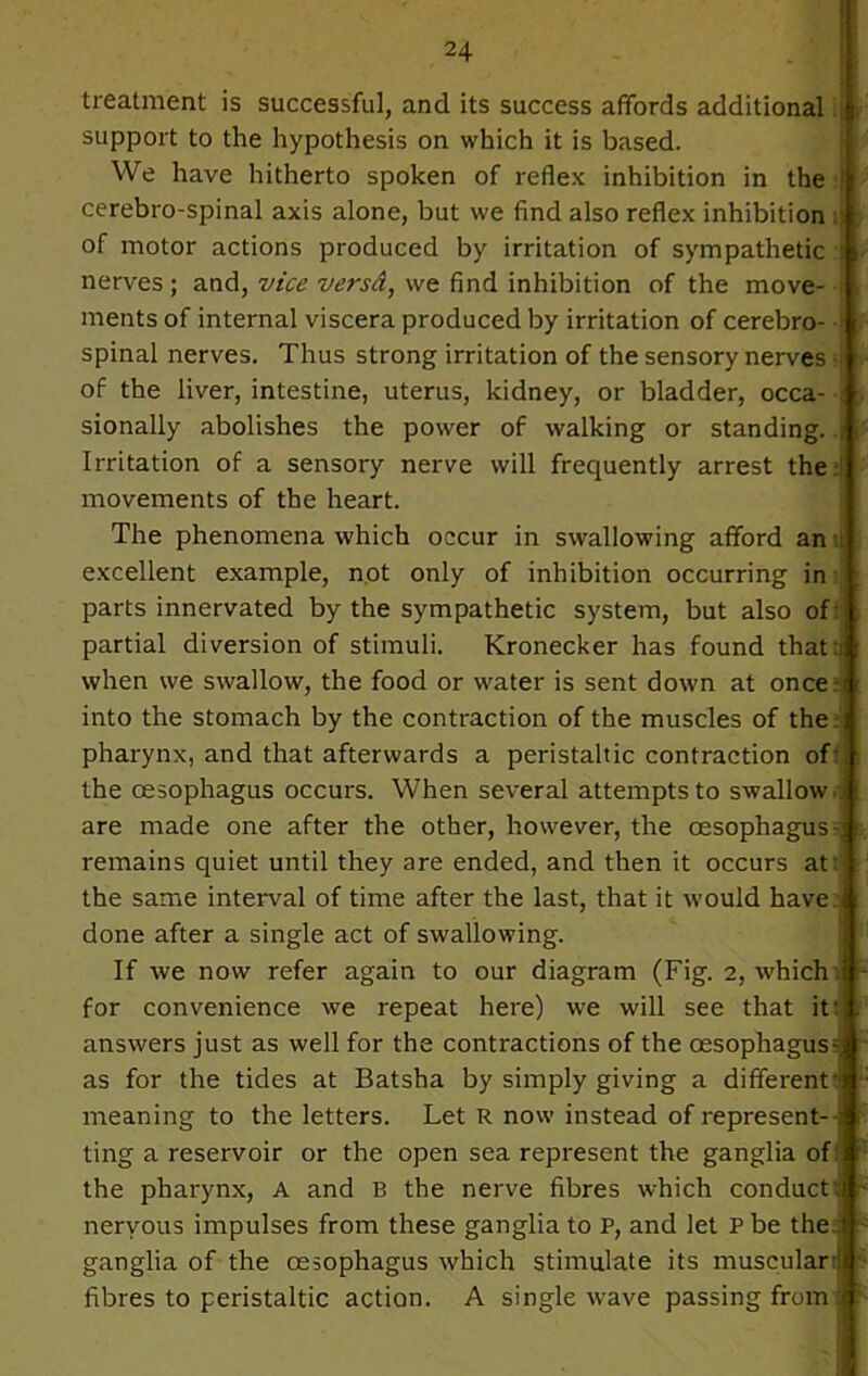 treatment is successful, and its success affords additional support to the hypothesis on which it is based. We have hitherto spoken of reflex inhibition in the cerebro-spinal axis alone, but we find also reflex inhibition i of motor actions produced by irritation of sympathetic : r nerves ; and, vice versa, we find inhibition of the move- ments of internal viscera produced by irritation of cerebro- / spinal nerves. Thus strong irritation of the sensory nerves of the liver, intestine, uterus, kidney, or bladder, occa- sionally abolishes the power of walking or standing, j Irritation of a sensory nerve will frequently arrest the:| movements of the heart. The phenomena which occur in swallowing afford an excellent example, not only of inhibition occurring in parts innervated by the sympathetic system, but also of: partial diversion of stimuli. Kronecker has found that :j when we swallow, the food or water is sent down at oncers : into the stomach by the contraction of the muscles of the:* pharynx, and that afterwards a peristaltic contraction of: the oesophagus occurs. When several attempts to swallow.. are made one after the other, however, the oesophagus-; t remains quiet until they are ended, and then it occurs at ': the same interval of time after the last, that it would have, done after a single act of swallowing. If we now refer again to our diagram (Fig. 2, which: for convenience we repeat here) we will see that it: answers just as well for the contractions of the oesophagus-, as for the tides at Batsha by simply giving a different-' meaning to the letters. Let R now instead of represent--: ting a reservoir or the open sea represent the ganglia of: ; the pharynx, A and B the nerve fibres which conduct; nervous impulses from these ganglia to P, and let P be the 1 - ganglia of the oesophagus which stimulate its musculanj fibres to peristaltic action. A single wave passing from!