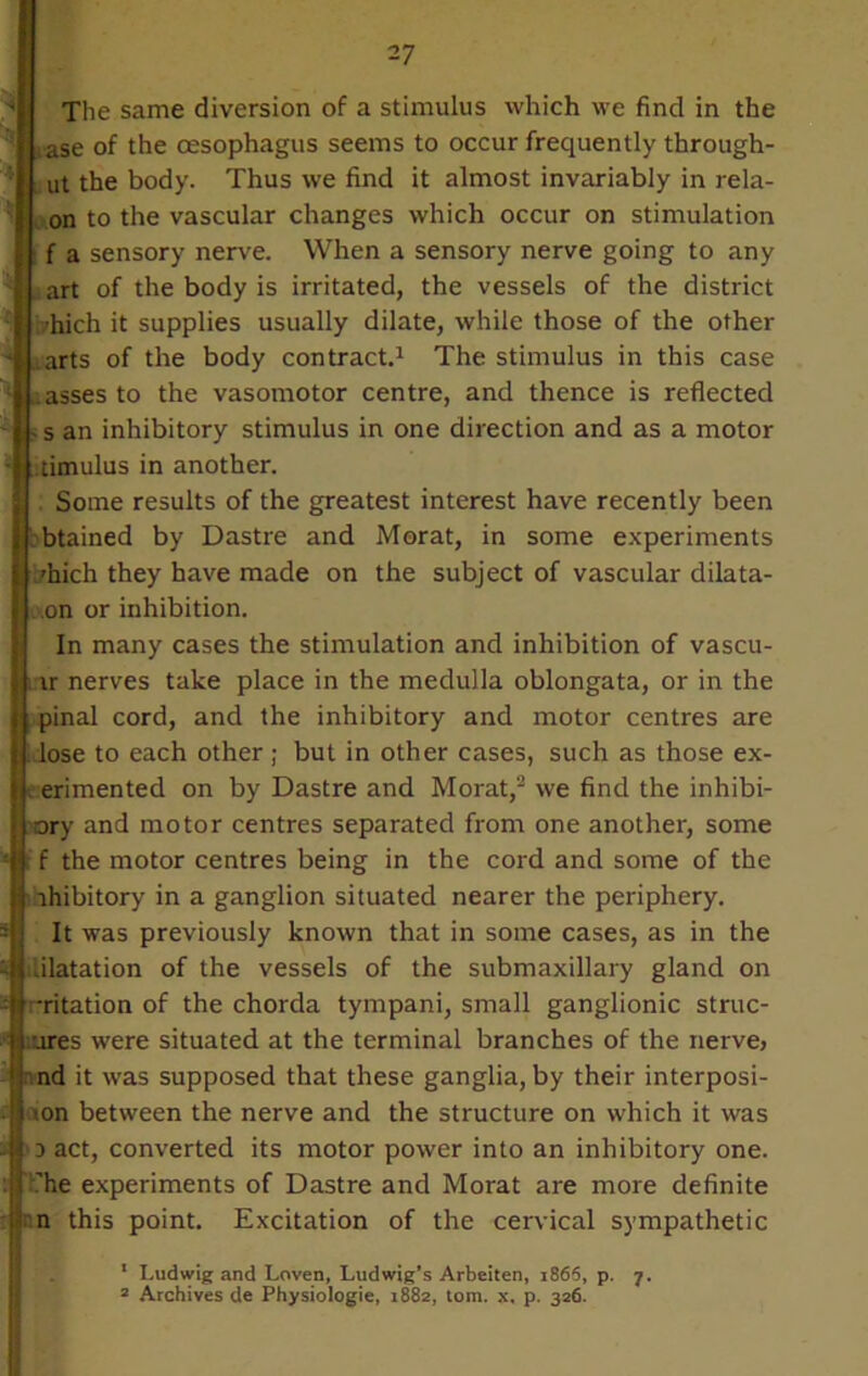 The same diversion of a stimulus which we find in the ii ase of the oesophagus seems to occur frequently through- |{ ut the body. Thus we find it almost invariably in rela- f on to the vascular changes which occur on stimulation || f a sensory nerve. When a sensory nerve going to any art of the body is irritated, the vessels of the district /hich it supplies usually dilate, while those of the other arts of the body contract.1 The stimulus in this case .asses to the vasomotor centre, and thence is reflected , s an inhibitory stimulus in one direction and as a motor timulus in another. Some results of the greatest interest have recently been btained by Dastre and Morat, in some experiments 'hich they have made on the subject of vascular dilata- on or inhibition. In many cases the stimulation and inhibition of vascu- ir nerves take place in the medulla oblongata, or in the pinal cord, and the inhibitory and motor centres are lose to each other ; but in other cases, such as those ex- . erimented on by Dastre and Morat,2 we find the inhibi- tory and motor centres separated from one another, some f the motor centres being in the cord and some of the rhibitory in a ganglion situated nearer the periphery. It was previously known that in some cases, as in the .ilatation of the vessels of the submaxillary gland on ;-ritation of the chorda tympani, small ganglionic struc- tures were situated at the terminal branches of the nerve» nd it was supposed that these ganglia, by their interposi- <on between the nerve and the structure on which it was d act, converted its motor power into an inhibitory one. '’he experiments of Dastre and Morat are more definite n this point. Excitation of the cervical sympathetic 1 Ludwig and Loven, Ludwig’s Arbeiten, i865, p. 7. 2 Archives de Physiologie, 1882, tom. x, p. 326.