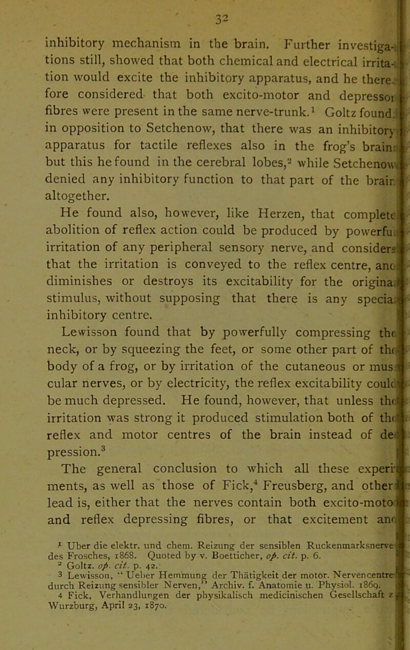 inhibitory mechanism in the brain. Further investiga-.j 1 tions still, showed that both chemical and electrical irrita-;- tion would excite the inhibitory apparatus, and he there.' fore considered that both excito-motor and depressoi fibres were present in the same nerve-trunk.1 Goltz found, in opposition to Setchenow, that there was an inhibitory, apparatus for tactile reflexes also in the frog’s brain but this he found in the cerebral lobes,2 while Setchenow denied any inhibitory function to that part of the brair.' altogether. He found also, however, like Herzen, that complete! abolition of reflex action could be produced by powerful irritation of any peripheral sensory nerve, and considers! that the irritation is conveyed to the reflex centre, anc; diminishes or destroys its excitability for the original stimulus, without supposing that there is any specia. inhibitory centre. Lewisson found that by powerfully compressing the neck, or by squeezing the feet, or some other part of the i body of a frog, or by irritation of the cutaneous or musJ cular nerves, or by electricity, the reflex excitability coule be much depressed. He found, however, that unless thrl irritation was strong it produced stimulation both of the! reflex and motor centres of the brain instead of de<f pression.3 The general conclusion to which all these experfi ments, as well as those of Fick,4 Freusberg, and other lead is, either that the nerves contain both excito-motol and reflex depressing fibres, or that excitement anri 1 Uber die elektr. und chem. Reizung der sensiblen Ruckenmarksnerve des Frosches, 1868. Quoted by v. Boetticher, op. cit. p. 6. 2 Goltz. op- cit. p. 42. 3 Lewisson, “ Ueber Hemmung der Thatigkeit der motor. Nervencentre- durch Reizung sensibler Nerven,” Archiv. f. Anatomie u. Physiol. i86g. 4 Fick, Verhandlungen der physikalisch medicinischen Gesellschaft z Wurzburg, April 23, 1870.