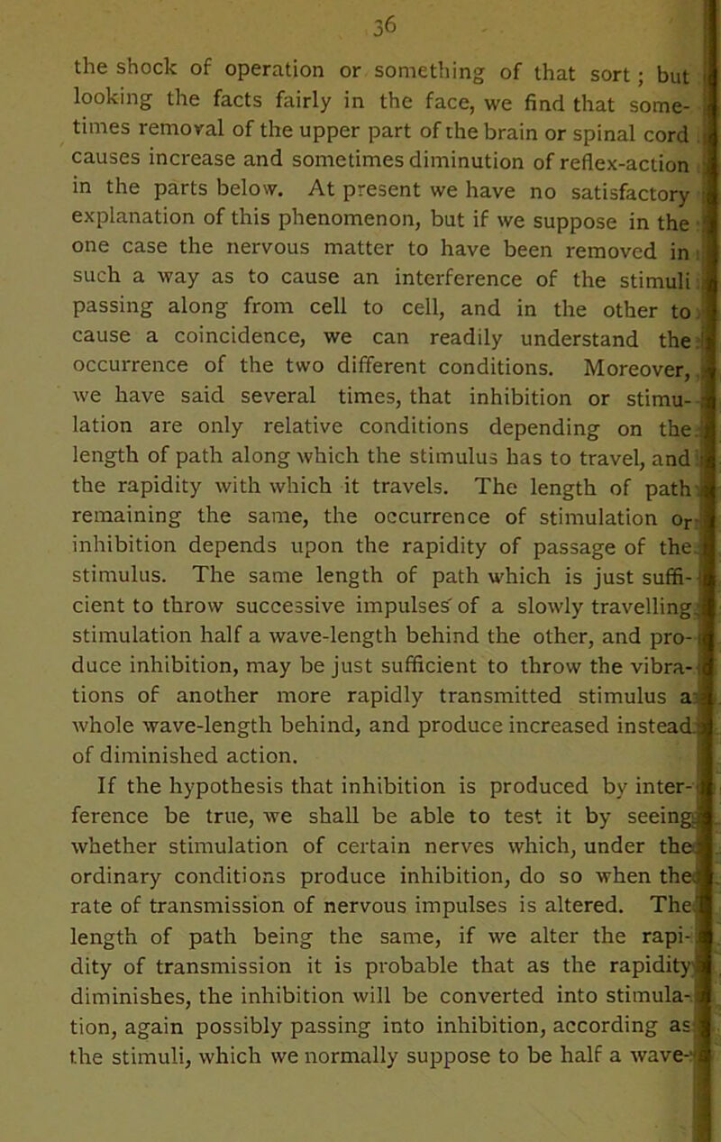 the shock of operation or something of that sort; but looking the facts fairly in the face, we find that some- times removal of the upper part of the brain or spinal cord ; causes increase and sometimes diminution of reflex-action in the parts below. At present we have no satisfactory i explanation of this phenomenon, but if we suppose in the • one case the nervous matter to have been removed in i such a way as to cause an interference of the stimuli: passing along from cell to cell, and in the other to cause a coincidence, we can readily understand the occurrence of the two different conditions. Moreover, | we have said several times, that inhibition or stimu- - lation are only relative conditions depending on the.: length of path along which the stimulus has to travel, and i the rapidity with which it travels. The length of path j remaining the same, the occurrence of stimulation or inhibition depends upon the rapidity of passage of the.; stimulus. The same length of path which is justsuffi-t cient to throw successive impulses' of a slowly travelling, stimulation half a wave-length behind the other, and pro-1 duce inhibition, may be just sufficient to throw the vibra-; tions of another more rapidly transmitted stimulus aa whole wave-length behind, and produce increased instead.; of diminished action. If the hypothesis that inhibition is produced by inter-t ference be true, we shall be able to test it by seeingj whether stimulation of certain nerves which, under the ordinary conditions produce inhibition, do so when thed rate of transmission of nervous impulses is altered. The.' length of path being the same, if we alter the rapi-! dity of transmission it is probable that as the rapidity' diminishes, the inhibition will be converted into stimula-.i tion, again possibly passing into inhibition, according as the stimuli, which we normally suppose to be half a wave-'*