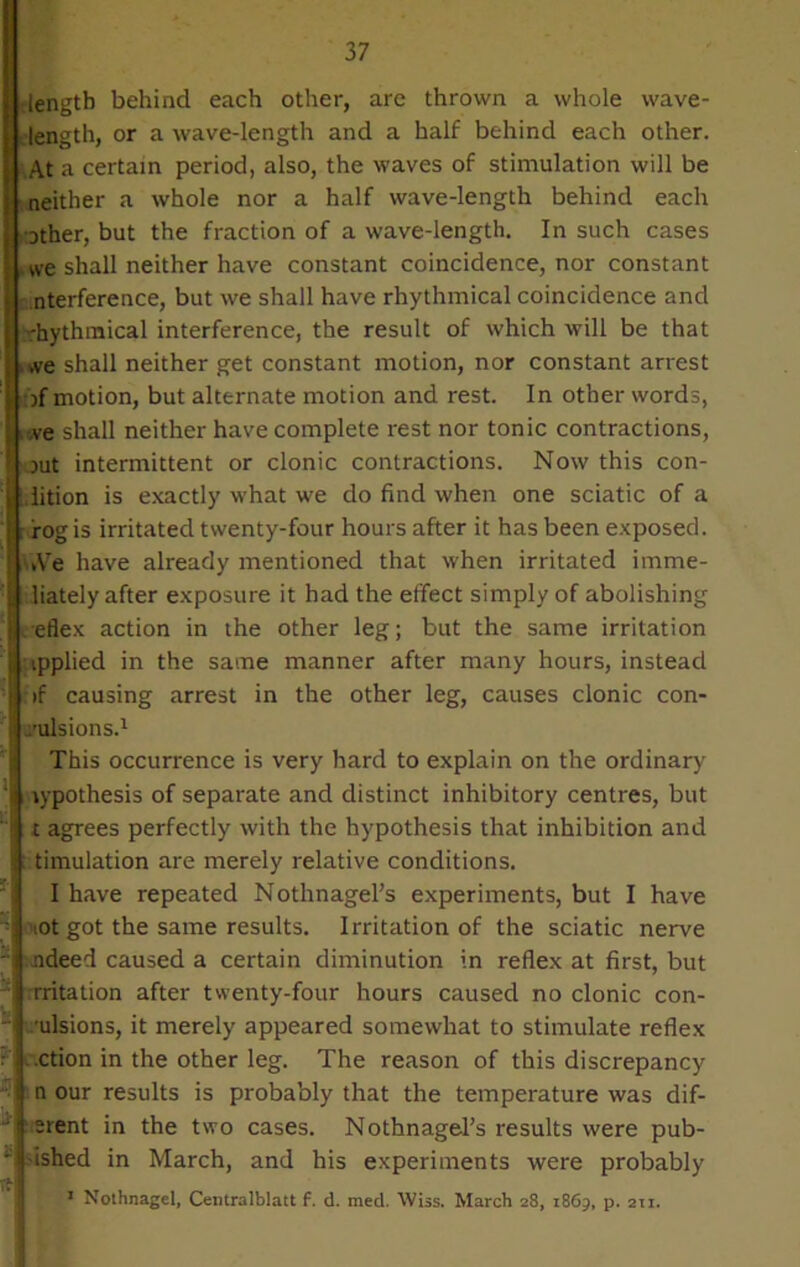 Igth behind each other, are thrown a whole wave- gth, or a wave-length and a half behind each other, a certain period, also, the waves of stimulation will be ther a whole nor a half wave-length behind each ,er, but the fraction of a wave-length. In such cases shall neither have constant coincidence, nor constant srference, but we shall have rhythmical coincidence and thinical interference, the result of which will be that shall neither get constant motion, nor constant arrest notion, but alternate motion and rest. In other words, shall neither have complete rest nor tonic contractions, intermittent or clonic contractions. Now this con- ion is exactly what we do find when one sciatic of a l is irritated twenty-four hours after it has been exposed, i have already mentioned that when irritated imme- tely after exposure it had the effect simply of abolishing ex action in the other leg; but the same irritation ipplied in the same manner after many hours, instead if causing arrest in the other leg, causes clonic con- /ulsions.1 This occurrence is very hard to explain on the ordinary hypothesis of separate and distinct inhibitory centres, but i agrees perfectly with the hypothesis that inhibition and timulation are merely relative conditions. I have repeated NothnageFs experiments, but I have iot got the same results. Irritation of the sciatic nerve adeed caused a certain diminution in reflex at first, but rotation after twenty-four hours caused no clonic con- u sions, it merely appeared somewhat to stimulate reflex • i .ction in the other leg. The reason of this discrepancy i n our results is probably that the temperature was dif- ■ j srent in the two cases. NothnageFs results were pub- “ ished in March, and his experiments were probably 1 Nothnagel, Centralblatt f. d. med. Wiss. March 28, 1869, p. 211.