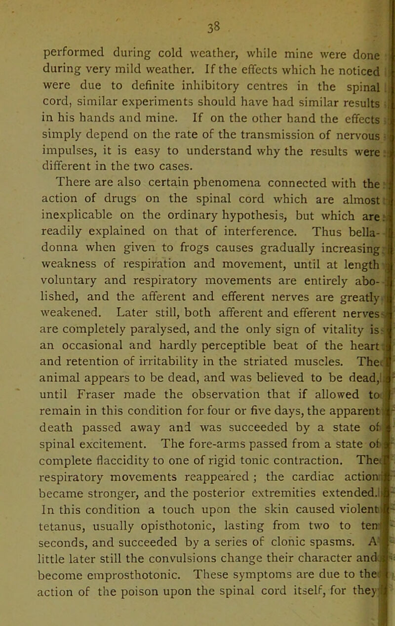 performed during cold weather, while mine were done during very mild weather. If the effects which he noticed were due to definite inhibitory centres in the spinal cord, similar experiments should have had similar results -j in his hands and mine. If on the other hand the effects ; simply depend on the rate of the transmission of nervous impulses, it is easy to understand why the results were different in the two cases. There are also certain phenomena connected with the action of drugs on the spinal cord which are almost inexplicable on the ordinary hypothesis, but which are readily explained on that of interference. Thus bella- i donna when given to frogs causes gradually increasing, weakness of respiration and movement, until at length » voluntary and respiratory movements are entirely abo- ; lished, and the afferent and efferent nerves are greatly weakened. Later still, both afferent and efferent nerves- are completely paralysed, and the only sign of vitality is- an occasional and hardly perceptible beat of the heart, and retention of irritability in the striated muscles. Thef animal appears to be dead, and was believed to be dead,!; until Fraser made the observation that if allowed to \ remain in this condition for four or five days, the apparent) death passed away and was succeeded by a state of spinal excitement. The fore-arms passed from a state of complete flaccidity to one of rigid tonic contraction. The; respiratory movements reappeared ; the cardiac action ; became stronger, and the posterior extremities extended.!; In this condition a touch upon the skin caused violent) tetanus, usually opisthotonic, lasting from two to ten! seconds, and succeeded by a series of clonic spasms. A little later still the convulsions change their character and • become emprosthotonic. These symptoms are due to the! action of the poison upon the spinal cord itself, for they!