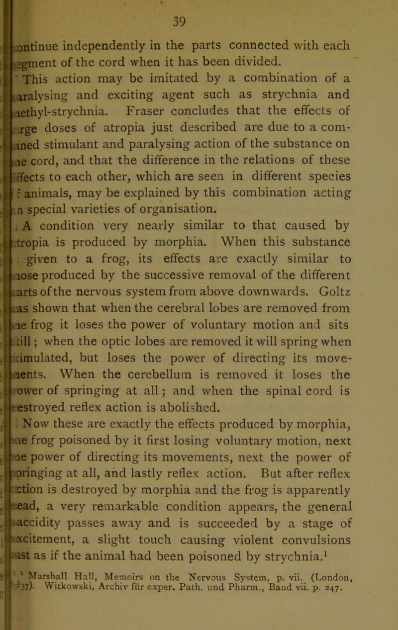 antinue independently in the parts connected with each egment of the cord when it has been divided. This action may be imitated by a combination of a aralysing and exciting agent such as strychnia and aethyl-strychnia. Fraser concludes that the effects of .rge doses of atropia just described are due to a com- ined stimulant and paralysing action of the substance on le cord, and that the difference in the relations of these -fleets to each other, which are seen in different species f animals, may be explained by this combination acting n special varieties of organisation. A condition very nearly similar to that caused by Itropia is produced by morphia. When this substance , given to a frog, its effects are exactly similar to lose produced by the successive removal of the different arts of the nervous system from above downwards. Goltz as shown that when the cerebral lobes are removed from le frog it loses the power of voluntary motion and sits : till; when the optic lobes are removed it will spring when cimulated, but loses the power of directing its move- ments. When the cerebellum is removed it loses the ower of springing at all; and when the spinal cord is . estroyed reflex action is abolished, i Now these are exactly the effects produced by morphia, me frog poisoned by it first losing voluntary motion, next me power of directing its movements, next the power of wringing at all, and lastly reflex action. But after reflex ::ction is destroyed by morphia and the frog is apparently ead, a very remarkable condition appears, the general accidity passes away and is succeeded by a stage of excitement, a slight touch causing violent convulsions tust as if the animal had been poisoned by strychnia.1 1 Marshall Hall, Memoirs on the Nervous System, p. vii. (London, 337). Witkowski, Archiv fur exper. Path, und Pharm., Baud vii. p. 247.