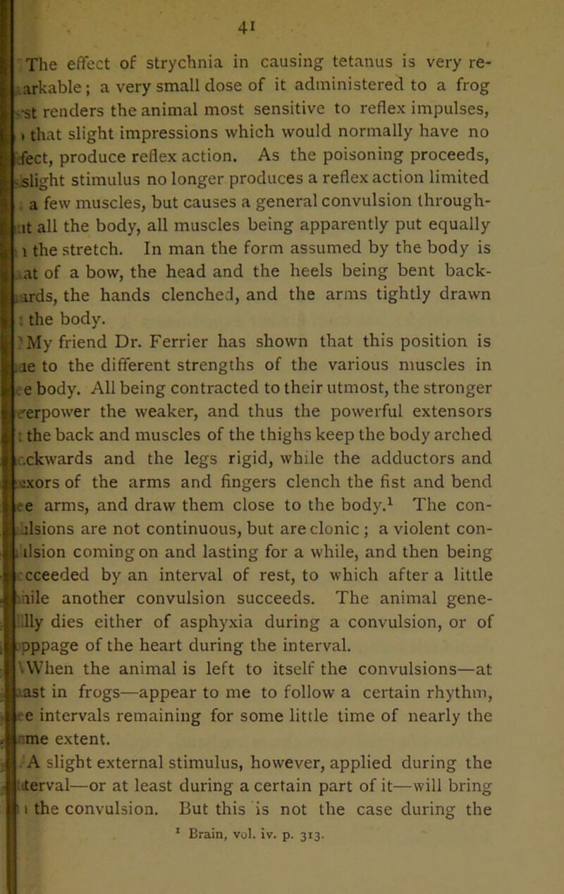 The effect of strychnia in causing tetanus is very re- markable; a very small dose of it administered to a frog v'st renders the animal most sensitive to reflex impulses, i that slight impressions which would normally have no ffect, produce reflex action. As the poisoning proceeds, ^slight stimulus no longer produces a reflex action limited a few muscles, but causes a general convulsion through- :it all the body, all muscles being apparently put equally s i the stretch. In man the form assumed by the body is .at of a bow, the head and the heels being bent back- wards, the hands clenched, and the arms tightly drawn : the body. ?My friend Dr. Ferrier has shown that this position is iae to the different strengths of the various muscles in e e body. All being contracted to their utmost, the stronger eerpower the weaker, and thus the powerful extensors : the back and muscles of the thighs keep the body arched .ckwards and the legs rigid, while the adductors and rncors of the arms and fingers clench the fist and bend ee arms, and draw them close to the body.1 The con- cisions are not continuous, but are clonic ; a violent con- . ilsion coming on and lasting for a while, and then being cceeded by an interval of rest, to which after a little mile another convulsion succeeds. The animal gene- lly dies either of asphyxia during a convulsion, or of pppage of the heart during the interval. VWhen the animal is left to itself the convulsions—at aast in frogs-—appear to me to follow a certain rhythm, ee intervals remaining for some little time of nearly the rme extent. A slight external stimulus, however, applied during the uterval—or at least during a certain part of it—-will bring 11 the convulsion. But this is not the case during the 1 Brain, vol. iv. p. 313.