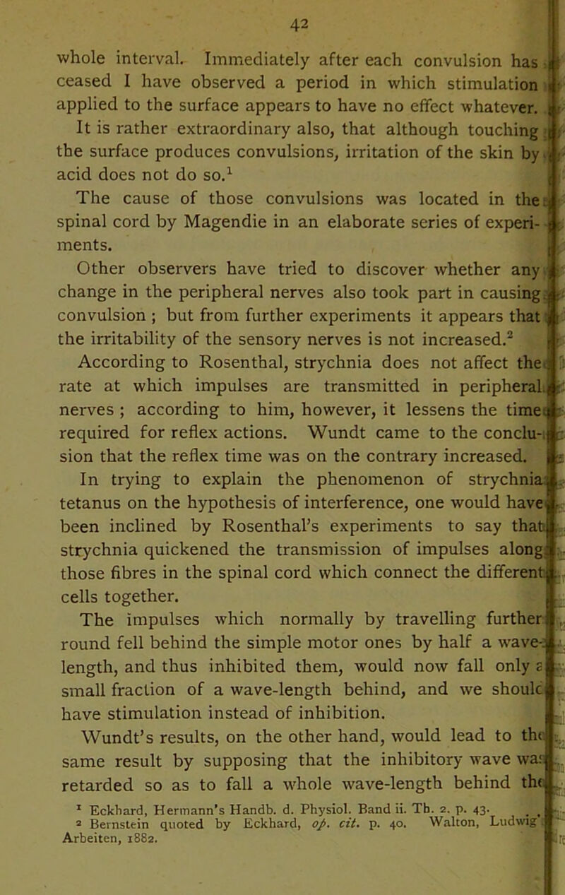 »■ ■ whole interval. Immediately after each convulsion has ceased I have observed a period in which stimulation applied to the surface appears to have no effect whatever. It is rather extraordinary also, that although touching > the surface produces convulsions, irritation of the skin by acid does not do so.1 The cause of those convulsions was located in the ; spinal cord by Magendie in an elaborate series of experi ments. Other observers have tried to discover whether any change in the peripheral nerves also took part in causing; convulsion ; but from further experiments it appears that the irritability of the sensory nerves is not increased.2 According to Rosenthal, strychnia does not affect the rate at which impulses are transmitted in peripheral, j nerves ; according to him, however, it lessens the time.} required for reflex actions. Wundt came to the conclu- sion that the reflex time was on the contrary increased. In trying to explain the phenomenon of strychnia} tetanus on the hypothesis of interference, one would have been inclined by Rosenthal’s experiments to say that strychnia quickened the transmission of impulses along those fibres in the spinal cord which connect the different cells together. The impulses which normally by travelling further} round fell behind the simple motor ones by half a wave-; length, and thus inhibited them, would now fall only z small fraction of a wave-length behind, and we shoulc have stimulation instead of inhibition. Wundt’s results, on the other hand, would lead to th‘ ; same result by supposing that the inhibitory wave war retarded so as to fall a whole wave-length behind the 1 Eckbard, Hermann’s Handb. d. Physiol. Band ii. Tb. 2. p. 43. _ t 2 Bernstein quoted by Eckbard, op. cii. p. 40. Walton, Ludwig Arbeiten, 1882. re