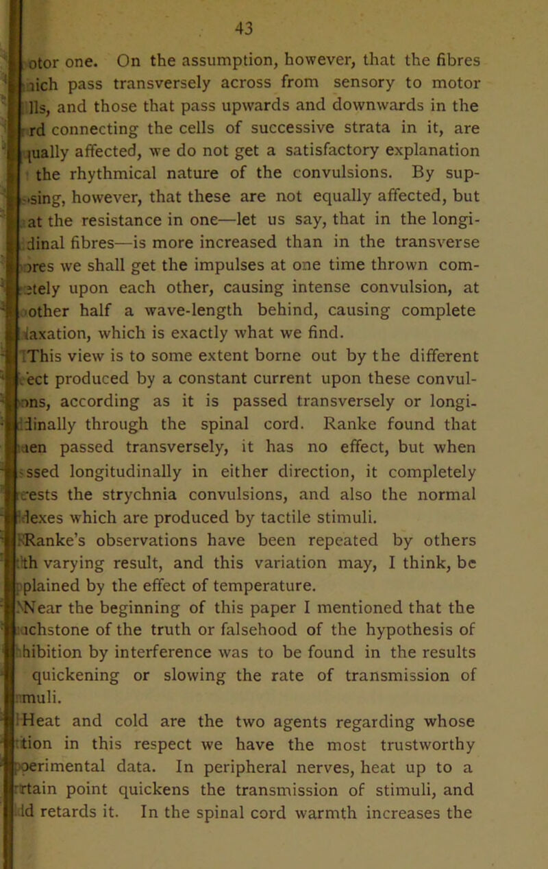 otor one. On the assumption, however, that the fibres ioich pass transversely across from sensory to motor i lls, and those that pass upwards and downwards in the rd connecting the cells of successive strata in it, are pially affected, we do not get a satisfactory explanation the rhythmical nature of the convulsions. By sup- ping, however, that these are not equally affected, but at the resistance in one—let us say, that in the longi- :dinal fibres—is more increased than in the transverse )res we shall get the impulses at one time thrown com- jtely upon each other, causing intense convulsion, at ■other half a wave-length behind, causing complete taxation, which is exactly what we find. This view is to some extent borne out by the different e'ect produced by a constant current upon these convul- >nns, according as it is passed transversely or longi- Tinally through the spinal cord. Ranke found that laen passed transversely, it has no effect, but when -ssed longitudinally in either direction, it completely erests the strychnia convulsions, and also the normal lexes which are produced by tactile stimuli. KRanke’s observations have been repeated by others :'th varying result, and this variation may, I think, be ^plained by the effect of temperature. >Near the beginning of this paper I mentioned that the :achstone of the truth or falsehood of the hypothesis of hibition by interference was to be found in the results quickening or slowing the rate of transmission of nrauli. Heat and cold are the two agents regarding whose ttion in this respect we have the most trustworthy poerimental data. In peripheral nerves, heat up to a rrtain point quickens the transmission of stimuli, and lid retards it. In the spinal cord warmth increases the