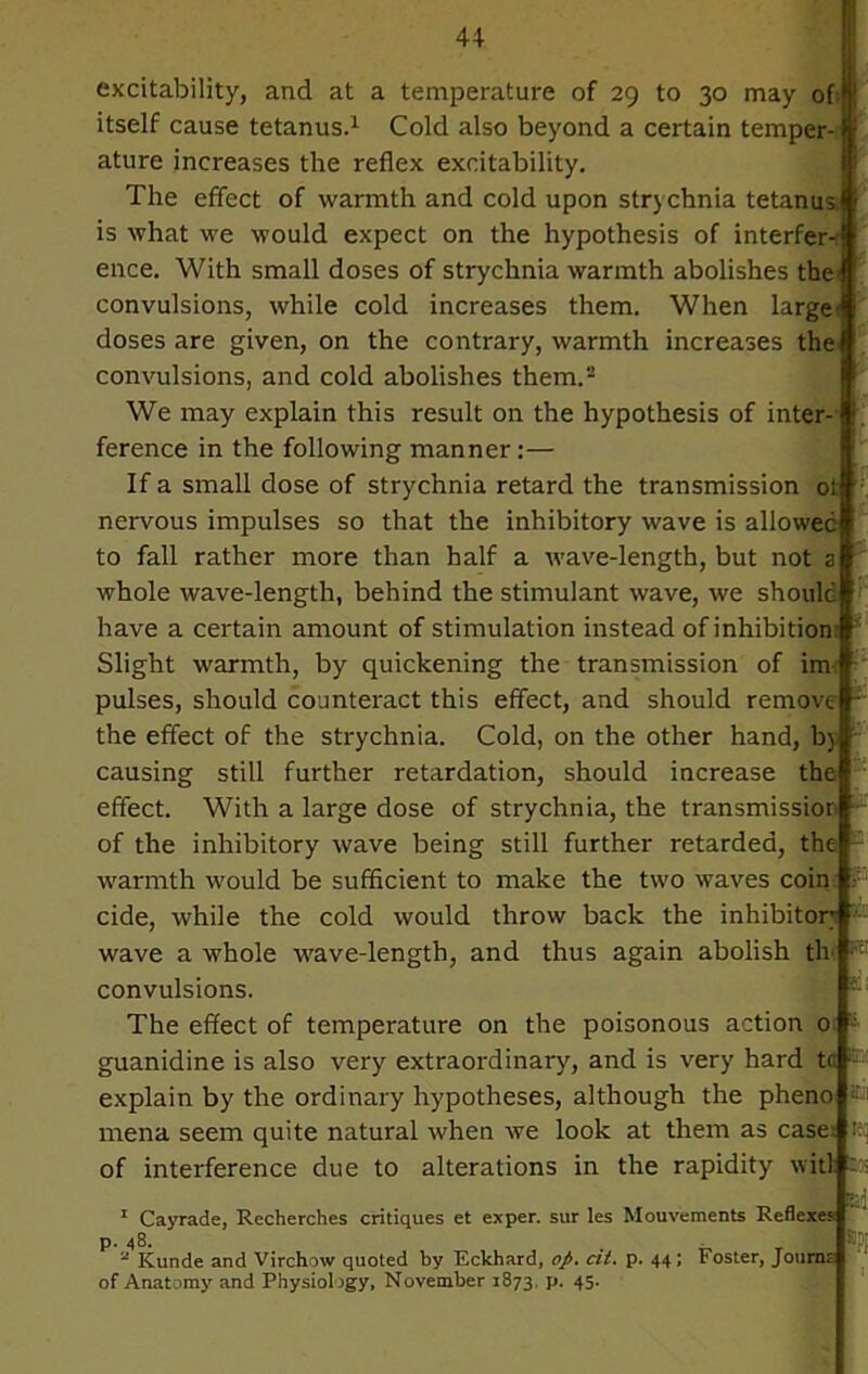 excitability, and at a temperature of 29 to 30 may of itself cause tetanus.1 Cold also beyond a certain temper-1 ature increases the reflex excitability. The effect of warmth and cold upon strychnia tetanus, is what we would expect on the hypothesis of interfere ence. With small doses of strychnia warmth abolishes the convulsions, while cold increases them. When large- doses are given, on the contrary, warmth increases the convulsions, and cold abolishes them.2 We may explain this result on the hypothesis of inter- ference in the following manner:— If a small dose of strychnia retard the transmission ot nervous impulses so that the inhibitory wave is allowed to fall rather more than half a wave-length, but not a whole wave-length, behind the stimulant wave, we should have a certain amount of stimulation instead of inhibition: Slight warmth, by quickening the transmission of im- pulses, should counteract this effect, and should remove - the effect of the strychnia. Cold, on the other hand, by causing still further retardation, should increase the effect. With a large dose of strychnia, the transmissior of the inhibitory wave being still further retarded, the : warmth would be sufficient to make the two waves coin cide, while the cold would throw back the inhibitory wave a whole wave-length, and thus again abolish th convulsions. The effect of temperature on the poisonous action 0 : guanidine is also very extraordinary, and is very hard ta ::; explain by the ordinary hypotheses, although the pheno ®ii mena seem quite natural when we look at them as case, tet| of interference due to alterations in the rapidity wit) n,J 1 Cayrade, Recherches critiques et exper. sur les Mouvements Reflexes p. 48. 2 Kunde and Virchow quoted by Eckhard, op. cit. p. 44; Foster, Journo of Anatomy and Physiology, November 1873. P- 45-