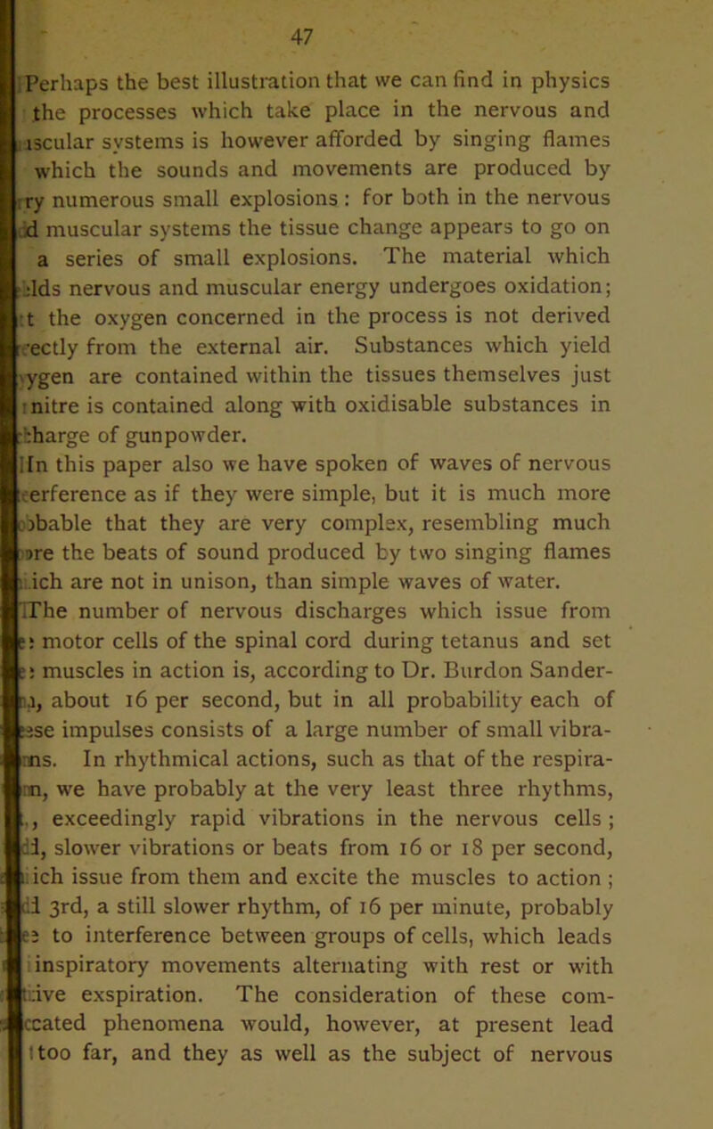 ;Perhaps the best illustration that we can find in physics the processes which take place in the nervous and nscular systems is however afforded by singing flames which the sounds and movements are produced by try numerous small explosions : for both in the nervous d muscular systems the tissue change appears to go on a series of small explosions. The material which fids nervous and muscular energy undergoes oxidation; t the oxygen concerned in the process is not derived rectly from the external air. Substances which yield iygen are contained within the tissues themselves just ; nitre is contained along with oxidisable substances in charge of gunpowder. Mn this paper also we have spoken of waves of nervous eerference as if they were simple, but it is much more obbable that they are very complex, resembling much 9re the beats of sound produced by two singing flames r ich are not in unison, than simple waves of water. TThe number of nervous discharges which issue from ti motor cells of the spinal cord during tetanus and set muscles in action is, according to Dr. Burdon Sander- about 16 per second, but in all probability each of ase impulses consists of a large number of small vibra- •ns. In rhythmical actions, such as that of the respira- nn, we have probably at the very least three rhythms, exceedingly rapid vibrations in the nervous cells; di, slower vibrations or beats from 16 or 18 per second, nich issue from them and excite the muscles to action ; di 3rd, a still slower rhythm, of 16 per minute, probably ej to interference between groups of cells, which leads inspiratory movements alternating with rest or with tdve exspiration. The consideration of these com- ccated phenomena would, however, at present lead I too far, and they as well as the subject of nervous