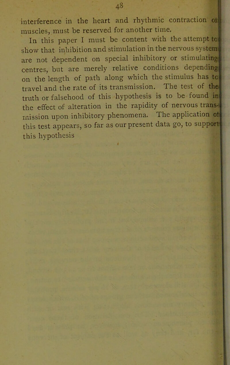interference in the heart and rhythmic contraction oi muscles, must be reserved for another time. In this paper I must be content with the attempt tc show that inhibition and stimulation in the nervous system are not dependent on special inhibitory or stimulating centres, but are merely relative conditions depending on the length of path along which the stimulus has tc travel and the rate of its transmission. The test of the truth or falsehood of this hypothesis is to be found in the effect of alteration in the rapidity of nervous trans- mission upon inhibitory phenomena. The application of this test appears, so far as our present data go, to support this hypothesis