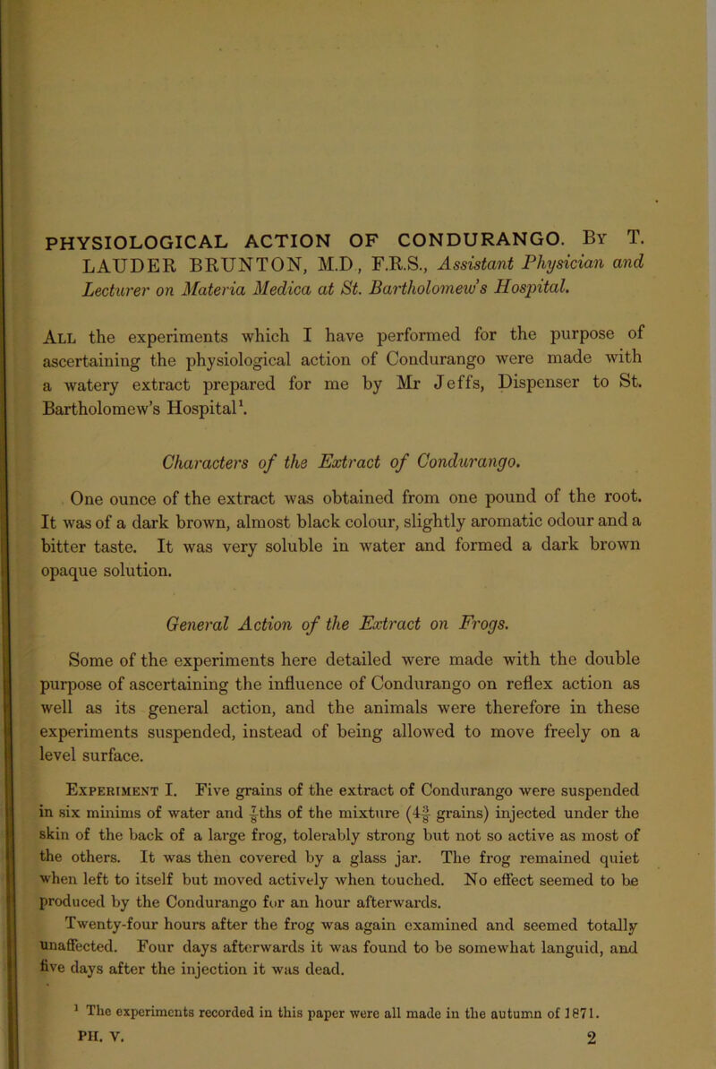 PHYSIOLOGICAL ACTION OF CONDURANGO. By T. LAUDER BRUNTON, M.D, F.R.S., Assistant Physician and Lecturer on Materia Medica at St. Bartholomew s Hospital. All the experiments which I have performed for the purpose of ascertaining the physiological action of Condurango were made with a watery extract prepared for me by Mr Jeffs, Dispenser to St. Bartholomew’s Hospital1. Characters of the Extract of Condurango. One ounce of the extract was obtained from one pound of the root. It was of a dark brown, almost black colour, slightly aromatic odour and a bitter taste. It was very soluble in water and formed a dark brown opaque solution. General Action of the Extract on Frogs. Some of the experiments here detailed were made with the double purpose of ascertaining the influence of Condurango on reflex action as well as its general action, and the animals were therefore in these experiments suspended, instead of being allowed to move freely on a level surface. Experiment I. Five grains of the extract of Condurango were suspended in six minims of water and |ths of the mixture (4§ grains) injected under the skin of the back of a large frog, tolerably strong but not so active as most of the others. It was then covered by a glass jar. The frog remained quiet when left to itself but moved actively when touched. No effect seemed to he produced by the Condurango for an hour afterwards. Twenty-four hours after the frog was again examined and seemed totally unaffected. Four days afterwards it was found to be somewhat languid, and five days after the injection it was dead. 1 The experiments recorded in this paper were all made in the autumn of 1871.