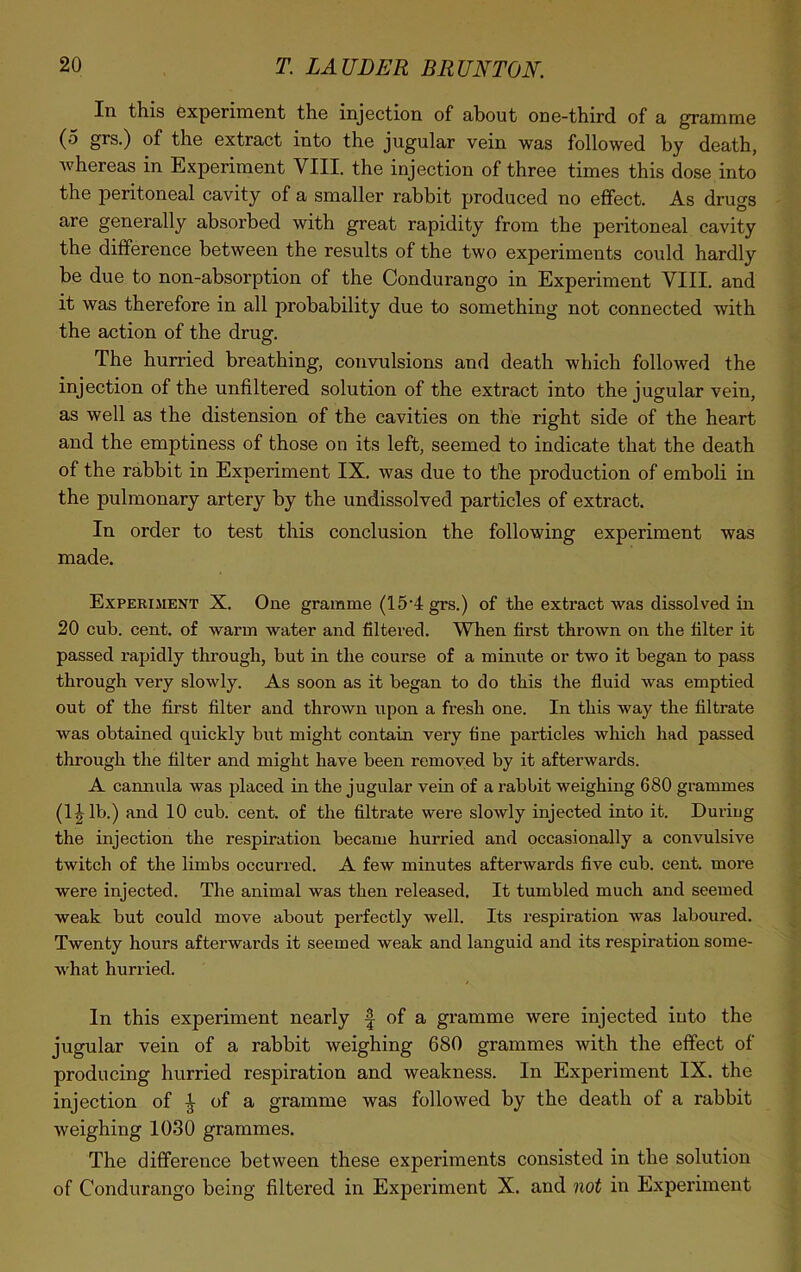 In this experiment the injection of about one-third of a gramme (5 grs.) of the extract into the jugular vein was followed by death, whereas in Experiment VIII. the injection of three times this dose into the peritoneal cavity of a smaller rabbit produced no effect. As drugs are generally absorbed with great rapidity from the peritoneal cavity the difference between the results of the two experiments could hardly be due to non-absorption of the Condurango in Experiment VIII. and it was therefore in all probability due to something not connected with the action of the drug. The hurried breathing, convulsions and death which followed the injection of the unfiltered solution of the extract into the jugular vein, as well as the distension of the cavities on the right side of the heart and the emptiness of those on its left, seemed to indicate that the death of the rabbit in Experiment IX. was due to the production of emboli in the pulmonary artery by the undissolved particles of extract. In order to test this conclusion the following experiment was made. Experiment X. One gramme (15'4grs.) of the extract was dissolved in 20 cub. cent, of warm water and filtered. When first thrown on the filter it passed rapidly through, but in the course of a minute or two it began to pass through very slowly. As soon as it began to do this the fluid was emptied out of the first filter and thrown upon a fresh one. In this way the filtrate was obtained quickly but might contain very fine particles which had passed through the filter and might have been removed by it afterwards. A cannula was placed in the jugular vein of a rabbit weighing 680 grammes (1 ^ lb.) and 10 cub. cent, of the filtrate were slowly injected into it. During the injection the respiration became hurried and occasionally a convulsive twitch of the limbs occurred. A few minutes afterwards five cub. cent, more were injected. The animal was then released. It tumbled much and seemed weak but could move about perfectly well. Its respiration was laboured. Twenty hours afterwards it seemed weak and languid and its respiration some- what hurried. In this experiment nearly f of a gramme were injected into the jugular vein of a rabbit weighing 680 grammes with the effect of producing hurried respiration and weakness. In Experiment IX. the injection of £ of a gramme was followed by the death of a rabbit weighing 1030 grammes. The difference between these experiments consisted in the solution of Condurango being filtered in Experiment X. and not in Experiment