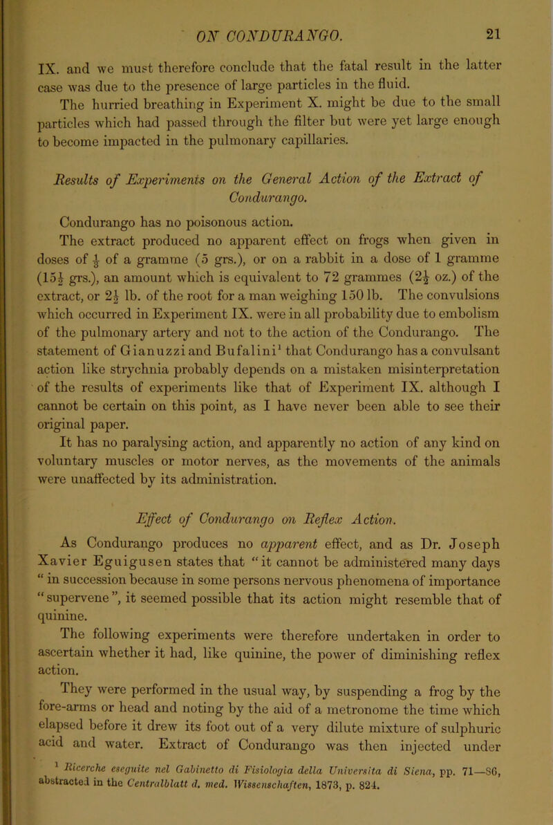 IX. and we must therefore conclude that the fatal result in the latter case was due to the presence of large particles in the fluid. The hurried breathing in Experiment X. might be due to the small particles which had passed through the filter but were yet large enough to become impacted in the pulmonary capillaries. Results of Experiments on the General Action of the Extract of Condurango. Condurango has no poisonous action. The extract produced no apparent effect on frogs when given in doses of £ of a gramme (5 grs.), or on a rabbit in a dose of 1 gramme (15£ grs.), an amount which is equivalent to 72 grammes (2^ oz.) of the extract, or lb. of the root for a man weighing 150 lb. The convulsions which occurred in Experiment IX. were in all probability due to embolism of the pulmonary artery and not to the action of the Condurango. The statement of Gianuzzi and Bufalini1 that Condurango has a convulsant action like strychnia probably depends on a mistaken misinterpretation of the results of experiments like that of Experiment IX. although I cannot be certain on this point, as I have never been able to see their original paper. It has no paralysing action, and apparently no action of any kind on voluntary muscles or motor nerves, as the movements of the animals were unaffected by its administration. Effect of Condurango on Reflex Action. As Condurango produces no apparent effect, and as Dr. Joseph Xavier Eguigusen states that “it cannot be administered many days “ in succession because in some persons nervous phenomena of importance “ supervene ”, it seemed possible that its action might resemble that of quinine. The following experiments were therefore undertaken in order to ascertain whether it had, like quinine, the power of diminishing reflex action. They were performed in the usual way, by suspending a frog by the fore-arms or head and noting by the aid of a metronome the time which elapsed before it drew its foot out of a very dilute mixture of sulphuric acid and water. Extract of Condurango was then injected under Ricerche eseguite nel Gabinetto di Fisiologia della Universita di Siena, pp. 71—SG, abstracted in the Centralblatt d. tiled. Wissenschaften, 1873, p. 824.