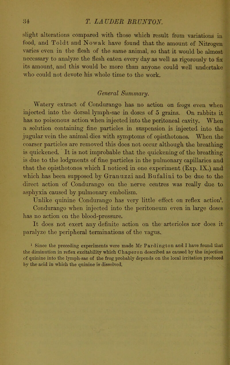 slight alterations compared with those which result from variations in food, and Toldt and Nowak have found that the amount of Nitrogen varies even in the flesh of the same animal, so that it would be almost necessary to analyze the flesh eaten every day as well as rigorously to fix its amount, and this would be more than anyone could well undertake who could not devote his whole time to the work. General Summary. Watery extract of Condurango has no action on frogs even when injected into the dorsal lymph-sac in doses of 5 grains. On rabbits it has no poisonous action when injected into the peritoneal cavity. When a solution containing fine particles in suspension is injected into the jugular vein the animal dies with symptoms of opisthotonos. When the coarser particles are removed this does not occur although the breathing is quickened. It is not improbable that the quickening of the breathing is due to the lodgments of fine particles in the pulmonary capillaries and that the opisthotonos which I noticed in one experiment (Exp. IX.) and which has been supposed by Granuzzi and Bufalini to be due to the direct action of Condurango on the nerve centres was really due to asphyxia caused by pulmonary embolism. Unlike quinine Condurango has very little effect on reflex action1. Condurango when injected into the peritoneum even in large doses has no action on the blood-pressure. It does not exert any definite action on the arterioles nor does it paralyze the peripheral terminations of the vagus.. 1 Since the preceding experiments were made Mr Pardington and I have found that the diminution in reflex excitability which Chaperon described as caused by the injection of quinine into the lymph-sac of the frog probably depends on the local irritation produced by the acid in which the quinine is dissolved.