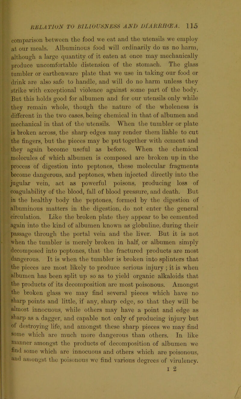 comparison between the food we eat and the utensils we employ at our meals. Albuminous food will ordinarily do us no harm, although a large quantity of it eaten at once may mechanically produce uncomfortable distension of the stomach. The glass tumbler or earthenware plate that we use in taking our food or drink are also safe to handle, and will do no harm unless they strike with exceptional violence against some part of the body. But this holds good for albumen and for our utensils only while they remain whole, though the nature of the wholeness is different in the two cases, being chemical in that of albumen and mechanical in that of the utensils. When the tumbler or plate is broken across, the sharp edges may render them liable to cut the fingers, but the pieces may be put together with cement and they again become useful as before. When the chemical molecules of which albumen is composed are broken up in the process of digestion into peptones, these molecular fragments become dangerous, and peptones, when injected directly into the jugular vein, act as powerful poisons, producing loss of coagulability of the blood, fall of blood pressure, and death. But in the healthy body the peptones, formed by the digestion of albuminous matters in the digestion, do not enter the general circulation. Like the broken plate they appear to be cemented again into the kind of albumen known as globuline, during their passage through the portal vein and the liver. But it is not when the tumbler is merely broken in half, or albumen simply decomposed into peptones, that the fractured products are most dangerous. It is when the tumbler is broken into splinters that the pieces are most likely to produce serious injury ; it is when albumen has been split up so as to yield organic alkaloids that the products of its decomposition are most poisonous. Amongst the broken glass we may find several pieces which have no sharp points and little, if any, sharp edge, so that they will be almost innocuous, while others may have a point and edge as sharp as a dagger, and capable not only of producing injury but of destroying life, and amongst these sharp pieces we may find some which are much more dangerous than others. In like manner amongst the products of decomposition of albumen we find some which are innocuous and others which are poisonous, and amongst the poisonous we find various degrees of virulency. I 2