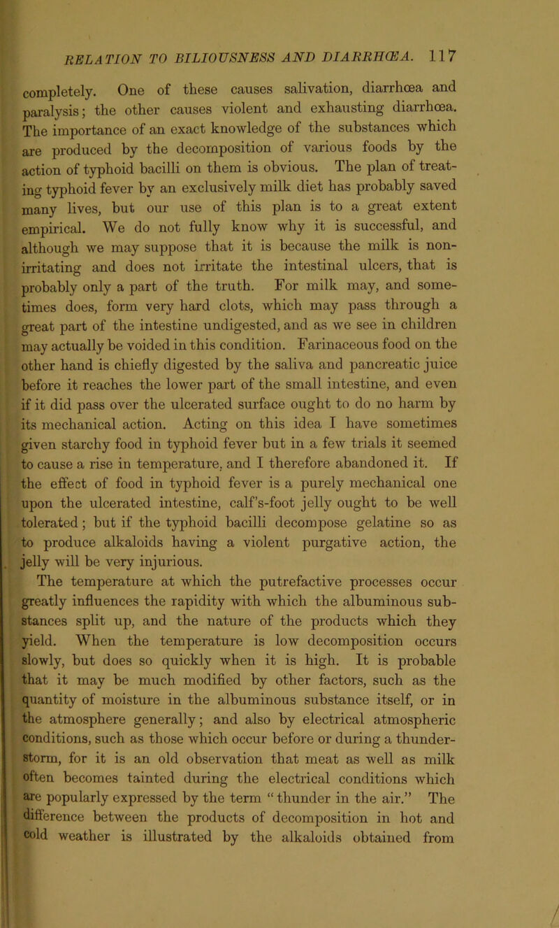 completely. One of these causes salivation, diarrhoea and paralysis; the other causes violent and exhausting diarrhoea. The importance of an exact knowledge of the substances which are produced by the decomposition of various foods by the action of typhoid bacilli on them is obvious. The plan of treat- ing typhoid fever by an exclusively milk diet has probably saved many lives, but our use of this plan is to a great extent empirical. We do not fully know why it is successful, and although we may suppose that it is because the milk is non- irritating and does not irritate the intestinal ulcers, that is probably only a part of the truth. For milk may, and some- times does, form very hard clots, which may pass through a great part of the intestine undigested, and as we see in children may actually be voided in this condition. Farinaceous food on the other hand is chiefly digested by the saliva and pancreatic juice before it reaches the lower part of the small intestine, and even if it did pass over the ulcerated surface ought to do no harm by its mechanical action. Acting on this idea I have sometimes given starchy food in typhoid fever but in a few trials it seemed to cause a rise in temperature, and I therefore abandoned it. If the effect of food in typhoid fever is a purely mechanical one upon the ulcerated intestine, calf’s-foot jelly ought to be well tolerated; but if the typhoid bacilli decompose gelatine so as to produce alkaloids having a violent purgative action, the jelly will be very injurious. The temperature at which the putrefactive processes occur greatly influences the rapidity with which the albuminous sub- stances split up, and the nature of the products which they yield. When the temperature is low decomposition occurs slowly, but does so quickly when it is high. It is probable that it may be much modified by other factors, such as the quantity of moisture in the albuminous substance itself, or in the atmosphere generally; and also by electrical atmospheric conditions, such as those which occur before or during a thunder- storm, for it is an old observation that meat as well as milk often becomes tainted during the electrical conditions which are popularly expressed by the term “ thunder in the air.” The difference between the products of decomposition in hot and cold weather is illustrated by the alkaloids obtained from /