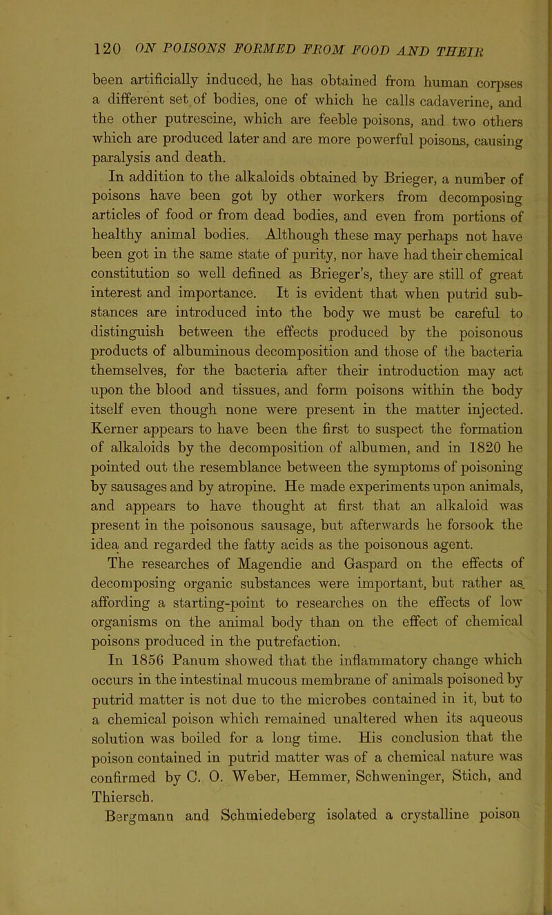 been artificially induced, he has obtained from human corpses a different set of bodies, one of which he calls cadaverine, and the other putrescine, which are feeble poisons, and two others which are produced later and are more powerful poisons, causing paralysis and death. In addition to the alkaloids obtained by Brieger, a number of poisons have been got by other workers from decomposing articles of food or from dead bodies, and even from portions of healthy animal bodies. Although these may perhaps not have been got in the same state of purity, nor have had their chemical constitution so well defined as Brieger’s, they are still of great interest and importance. It is evident that when putrid sub- stances are introduced into the body we must be careful to distinguish between the effects produced by the poisonous products of albuminous decomposition and those of the bacteria themselves, for the bacteria after their introduction may act upon the blood and tissues, and form poisons within the body itself even though none were present in the matter injected. Kerner appears to have been the first to suspect the formation of alkaloids by the decomposition of albumen, and in 1820 he pointed out the resemblance between the symptoms of poisoning by sausages and by atropine. He made experiments upon animals, and appears to have thought at first that an alkaloid was present in the poisonous sausage, but afterwards he forsook the idea, and regarded the fatty acids as the poisonous agent. The researches of Magendie and Gaspard on the effects of decomposing organic substances were important, but rather as. affording a starting-point to researches on the effects of low organisms on the animal body than on the effect of chemical poisons produced in the putrefaction. In 1856 Panum showed that the inflammatory change which occurs in the intestinal mucous membrane of animals poisoned by putrid matter is not due to the microbes contained in it, but to a chemical poison which remained unaltered when its aqueous solution was boiled for a long time. His conclusion that the poison contained in putrid matter was of a chemical nature was confirmed by C. 0. Weber, Hemmer, Schweninger, Stich, and Thiersch. Bergmann and Schmiedeberg isolated a crystalline poison