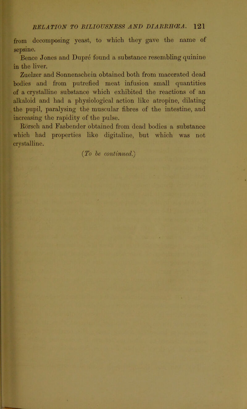 from decomposing yeast, to which they gave the name of sepsine. Bence Jones and Dupre found a substance resembling quinine in the liver. Zuelzer and Sonnenschein obtained both from macerated dead bodies and from putrefied meat infusion small quantities of a crystalline substance which exhibited the reactions of an alkaloid and had a physiological action like atropine, dilating the pupil, paralysing the muscular fibres of the intestine, and increasing the rapidity of the pulse. Rorsch and Fasbender obtained from dead bodies a substance which had properties like digitaline, but which was not crystalline. (To be continued.)