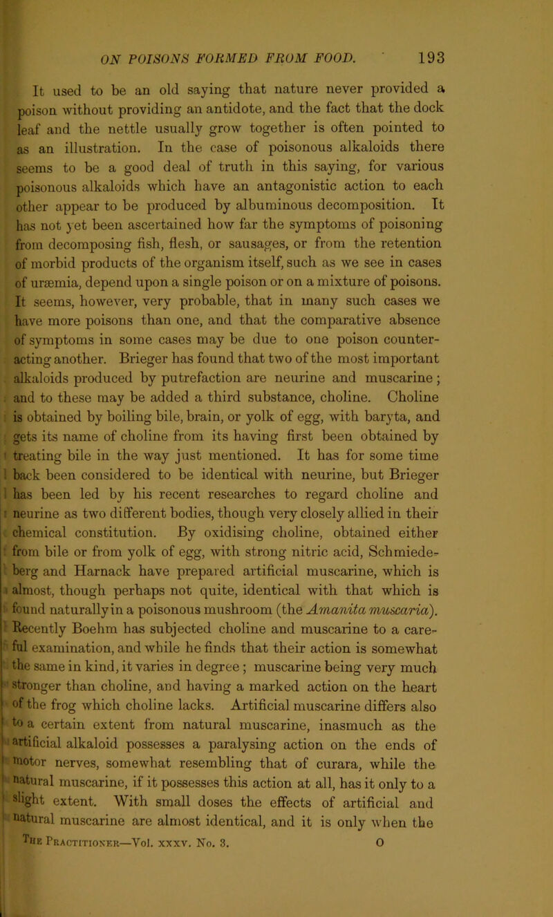 It used to be an old saying that nature never provided a poison without providing an antidote, and the fact that the dock leaf and the nettle usually grow together is often pointed to as an illustration. In the case of poisonous alkaloids there seems to be a good deal of truth in this saying, for various poisonous alkaloids which have an antagonistic action to each other appear to be produced by albuminous decomposition. It has not yet been ascertained how far the symptoms of poisoning from decomposing fish, flesh, or sausages, or from the retention of morbid products of the organism itself, such as we see in cases of uraemia, depend upon a single poison or on a mixture of poisons. It seems, however, very probable, that in many such cases we have more poisons than one, and that the comparative absence of symptoms in some cases may be due to one poison counter- acting another. Brieger has found that two of the most important alkaloids produced by putrefaction are neurine and muscarine ; and to these may be added a third substance, choline. Choline is obtained by boiling bile, brain, or yolk of egg, with baryta, and gets its name of choline from its having first been obtained by 1 treating bile in the way just mentioned. It has for some time i back been considered to be identical with neurine, but Brieger l has been led by his recent researches to regard choline and neurine as two different bodies, though very closely allied in their chemical constitution. By oxidising choline, obtained either from bile or from yolk of egg, with strong nitric acid, Schmiede^ berg and Harnack have prepared artificial muscarine, which is almost, though perhaps not quite, identical with that which is found naturally in a poisonous mushroom (the Amanita muscaria). ' Recently Boehm has subjected choline and muscarine to a care- ful examination, and while he finds that their action is somewhat the same in kind, it varies in degree; muscarine being very much stronger than choline, and having a marked action on the heart of the frog which choline lacks. Artificial muscarine differs also to a certain extent from natural muscarine, inasmuch as the artificial alkaloid possesses a paralysing action on the ends of 1 motor nerves, somewhat resembling that of curara, while the natural muscarine, if it possesses this action at all, has it only to a ! s%ht extent. With small doses the effects of artificial and 1 natural muscarine are almost identical, and it is only when the The Practitioner—Vol. xxxv. No. 3. O