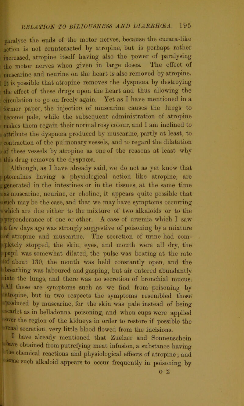 * paralyse the ends of the motor nerves, because the eurara-like action is not counteracted by atropine, but is perhaps rather increased, atropine itself having also the power of paralysing the motor nerves when given in large doses. The effect of muscarine and neurine on the heart is also removed by atropine. It is possible that atropine removes the dyspnoea by destroying the effect of these drugs upon the heart and thus allowing the circulation to go on freely again. Yet as I have mentioned in a former paper, the injection of muscarine causes the lungs to become pale, while the subsequent administration of atropine i makes them regain their normal rosy colour, and I am inclined to . attribute the dyspnoea produced by muscarine, partly at least, to contraction of the pulmonary vessels, and to regard the dilatation of these vessels by atropine as one of the reasons at least why this drug removes the dyspnoea. Although, as I have already said, we do not as yet know that ji ptomaines having a physiological action like atropine, are _ generated in the intestines or in the tissues, at, the same time i as muscarine, neurine, or choline, it appears quite possible that s such may be the case, and that we may have symptoms occurring which are due either to the mixture of two alkaloids or to the preponderance of one or other. A case of uraemia which I saw a few days ago was strongly suggestive of poisoning by a mixture of atropine and muscarine. The secretion of urine had com- pletely stopped, the skin, eyes, and mouth were all dry, the pupil was somewhat dilated, the pulse was beating at the rate of about 130, the mouth was held constantly open, and the breathing was laboured and gasping, but air entered abundantly into the lungs, and there was no secretion of bronchial mucus. All these are symptoms such as we find from poisoning by atropine, but in two respects the symptoms resembled those produced by muscarine, for the skin was pale instead of being scarlet as in belladonna poisoning, and when cups were applied | over the region of the kidneys in order to restore if possible the ! renal secretion, very little blood flowed from the incisions. I have already mentioned that Zuelzer and Sonnenschein ! have obtained from putrefying meat infusion, a substance having the chemical reactions and physiological effects of atropine; and some such alkaloid appears to occur frequently in poisoning by O 2