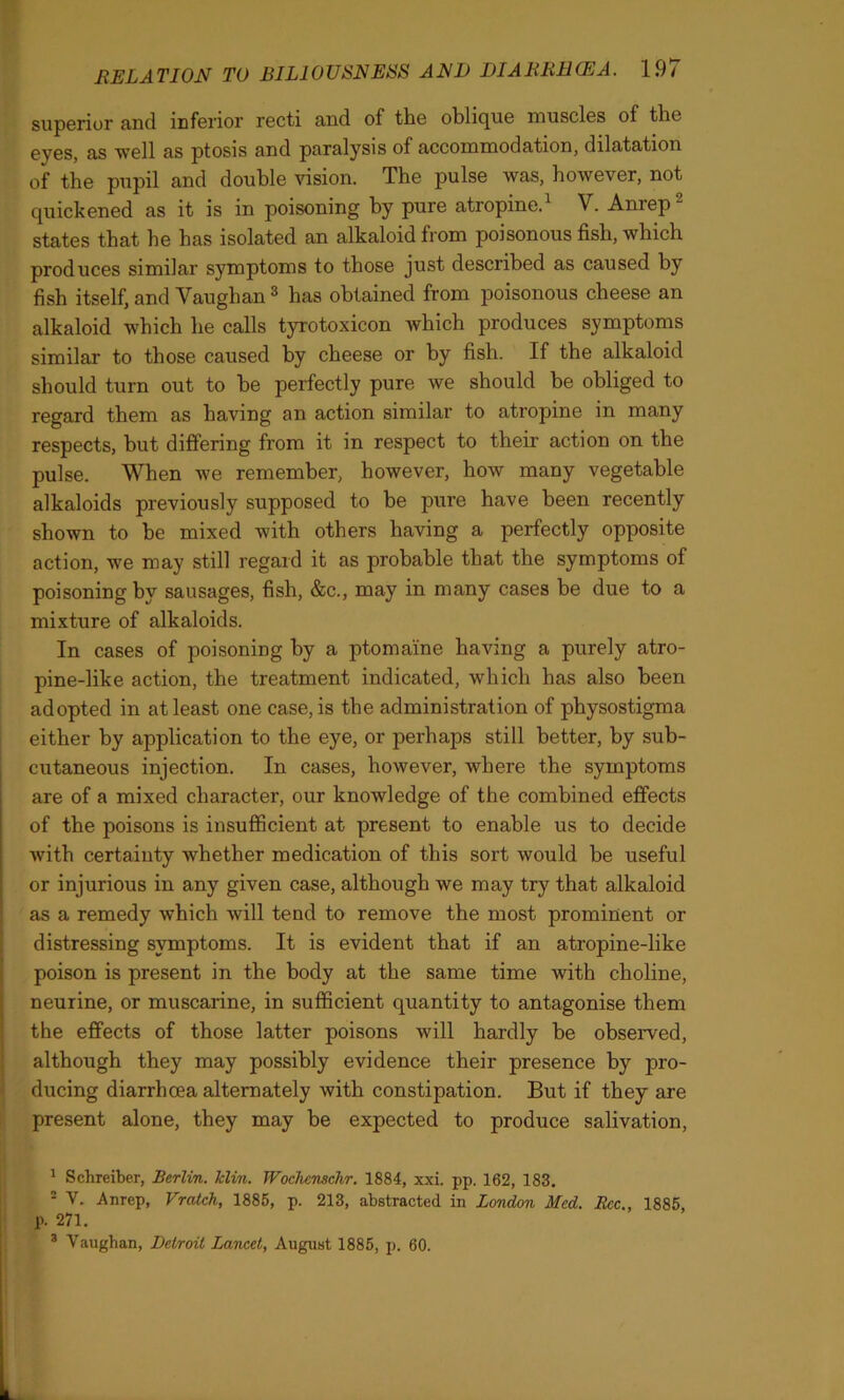 superior and inferior recti and of the oblique muscles of the eyes, as well as ptosis and paralysis of accommodation, dilatation of the pupil and double vision. The pulse was, however, not quickened as it is in poisoning by pure atropine. V. Aniep states that he has isolated an alkaloid from poisonous fish, which produces similar symptoms to those just described as caused by fish itself, and Vaughan1 2 3 has obtained from poisonous cheese an alkaloid which he calls tyrotoxicon which produces symptoms similar to those caused by cheese or by fish. If the alkaloid should turn out to be perfectly pure we should be obliged to regard them as having an action similar to atropine in many respects, but differing from it in respect to their action on the pulse. When we remember, however, how many vegetable alkaloids previously supposed to be pure have been recently shown to be mixed with others having a perfectly opposite action, we may still regard it as probable that the symptoms of poisoning by sausages, fish, &c., may in many cases be due to a mixture of alkaloids. In cases of poisoning by a ptomaine having a purely atro- pine-like action, the treatment indicated, which has also been adopted in at least one case, is the administration of physostigma either by application to the eye, or perhaps still better, by sub- cutaneous injection. In cases, however, where the symptoms are of a mixed character, our knowledge of the combined effects of the poisons is insufficient at present to enable us to decide with certainty whether medication of this sort would be useful or injurious in any given case, although we may try that alkaloid as a remedy which will tend to remove the most prominent or distressing symptoms. It is evident that if an atropine-like poison is present in the body at the same time with choline, neurine, or muscarine, in sufficient quantity to antagonise them the effects of those latter poisons will hardly be observed, although they may possibly evidence their presence by pro- ducing diarrhoea alternately with constipation. But if they are present alone, they may be expected to produce salivation, 1 Schreiber, Berlin, klin. Wochcmchr. 1884, xxi. pp. 162, 183. 2 V. Anrep, Vratch, 1886, p. 213, abstracted in London Med. Rcc., 1885, p. 271. 3 Vaughan, Detroit Lancet, August 1885, p. 60.