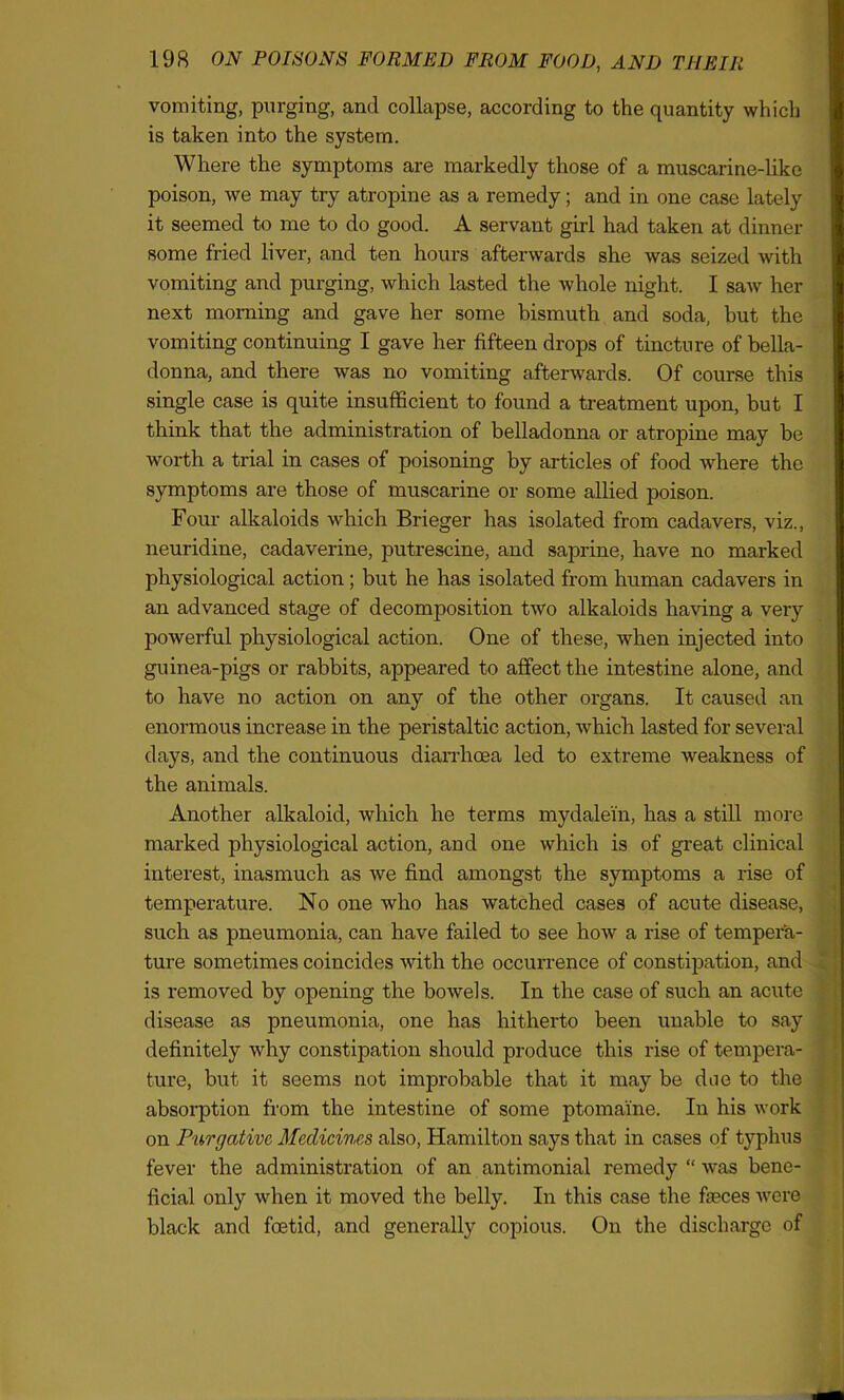 vomiting, purging, and collapse, according to the quantity which is taken into the system. Where the symptoms are markedly those of a muscarine-like poison, we may try atropine as a remedy; and in one case lately it seemed to me to do good. A servant girl had taken at dinner some fried liver, and ten hours afterwards she was seized with vomiting and purging, which lasted the whole night. I saw her next morning and gave her some bismuth and soda, but the vomiting continuing I gave her fifteen drops of tincture of bella- donna, and there was no vomiting afterwards. Of course this single case is quite insufficient to found a treatment upon, but I think that the administration of belladonna or atropine may be worth a trial in cases of poisoning by articles of food where the symptoms are those of muscarine or some allied poison. Four alkaloids which Brieger has isolated from cadavers, viz., neuridine, cadaverine, putrescine, and saprine, have no marked physiological action; but he has isolated from human cadavers in an advanced stage of decomposition two alkaloids having a very powerful physiological action. One of these, when injected into guinea-pigs or rabbits, appeared to affect the intestine alone, and to have no action on any of the other organs. It caused an enormous increase in the peristaltic action, which lasted for several days, and the continuous diarrhoea led to extreme weakness of the animals. Another alkaloid, which he terms mydalein, has a still more marked physiological action, and one which is of great clinical interest, inasmuch as we find amongst the symptoms a rise of temperature. No one who has watched cases of acute disease, such as pneumonia, can have failed to see how a rise of tempera- ture sometimes coincides with the occurrence of constipation, and is removed by opening the bowels. In the case of such an acute disease as pneumonia, one has hitherto been unable to say definitely why constipation should produce this rise of tempera- ture, but it seems not improbable that it may be doe to the absorption from the intestine of some ptomaine. In his work on Purgative Medicines also, Hamilton says that in cases of typhus fever the administration of an antimonial remedy “ was bene- ficial only when it moved the belly. In this case the faeces were black and foetid, and generally copious. On the discharge of