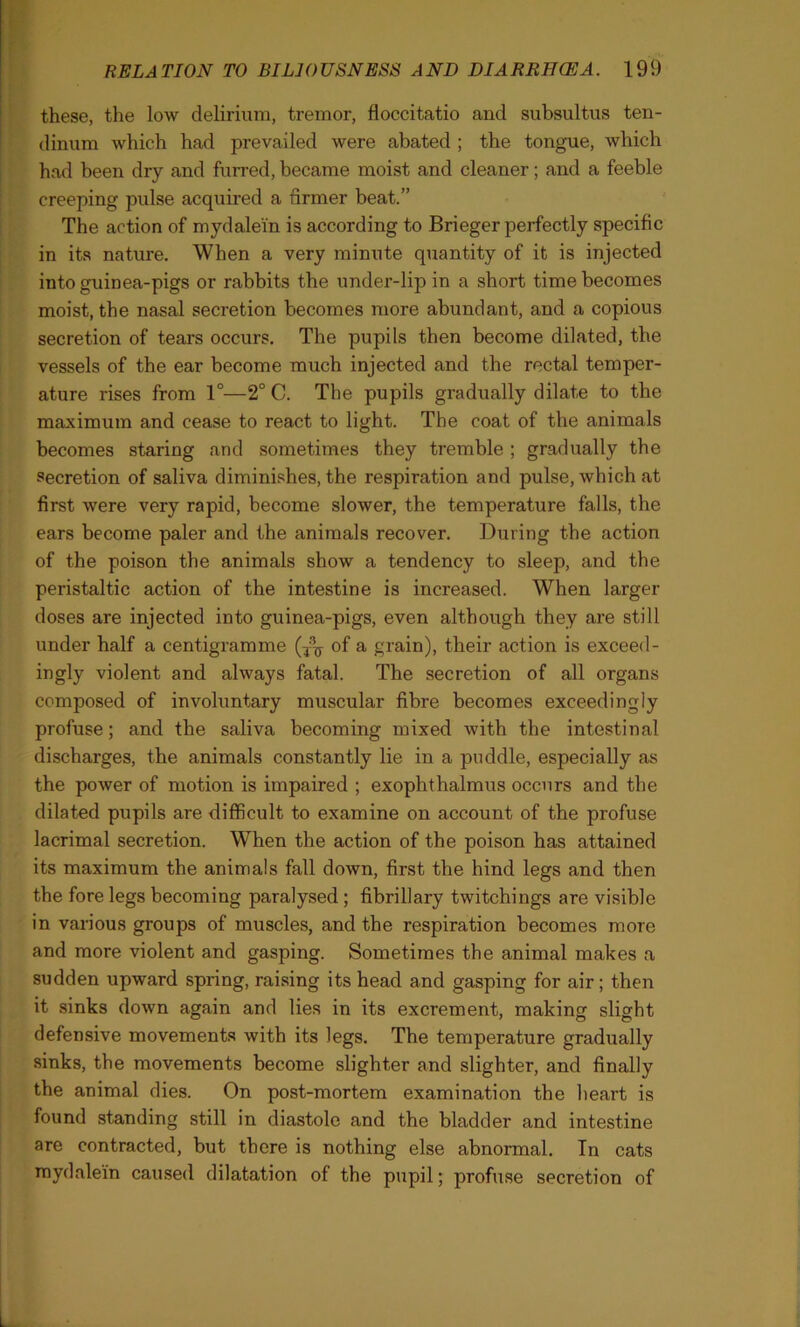 these, the low delirium, tremor, floccitatio and subsultus ten- dinum which had prevailed were abated ; the tongue, which had been dry and furred, became moist and cleaner; and a feeble creeping pulse acquired a firmer beat.” The action of mydalein is according to Brieger perfectly specific in its nature. When a very minute quantity of it is injected into guinea-pigs or rabbits the under-lip in a short time becomes moist, the nasal secretion becomes more abundant, and a copious secretion of tears occurs. The pupils then become dilated, the vessels of the ear become much injected and the rectal temper- ature rises from 1°—2° C. The pupils gradually dilate to the maximum and cease to react to light. The coat of the animals becomes staring and sometimes they tremble ; gradually the secretion of saliva diminishes, the respiration and pulse, which at first were very rapid, become slower, the temperature falls, the ears become paler and the animals recover. During the action of the poison the animals show a tendency to sleep, and the peristaltic action of the intestine is increased. When larger doses are injected into guinea-pigs, even although they are still under half a centigramme of a grain), their action is exceed- ingly violent and always fatal. The secretion of all organs composed of involuntary muscular fibre becomes exceedingly profuse; and the saliva becoming mixed with the intestinal discharges, the animals constantly lie in a puddle, especially as the power of motion is impaired ; exophthalmus occurs and the dilated pupils are difficult to examine on account of the profuse lacrimal secretion. When the action of the poison has attained its maximum the animals fall down, first the hind legs and then the fore legs becoming paralysed ; fibrillary twitchings are visible in various groups of muscles, and the respiration becomes more and more violent and gasping. Sometimes the animal makes a sudden upward spring, raising its head and gasping for air; then it sinks down again and lies in its excrement, making slight defensive movements with its legs. The temperature gradually sinks, the movements become slighter and slighter, and finally the animal dies. On post-mortem examination the heart is found standing still in diastole and the bladder and intestine are contracted, but there is nothing else abnormal. In cats mydalein caused dilatation of the pupil; profuse secretion of