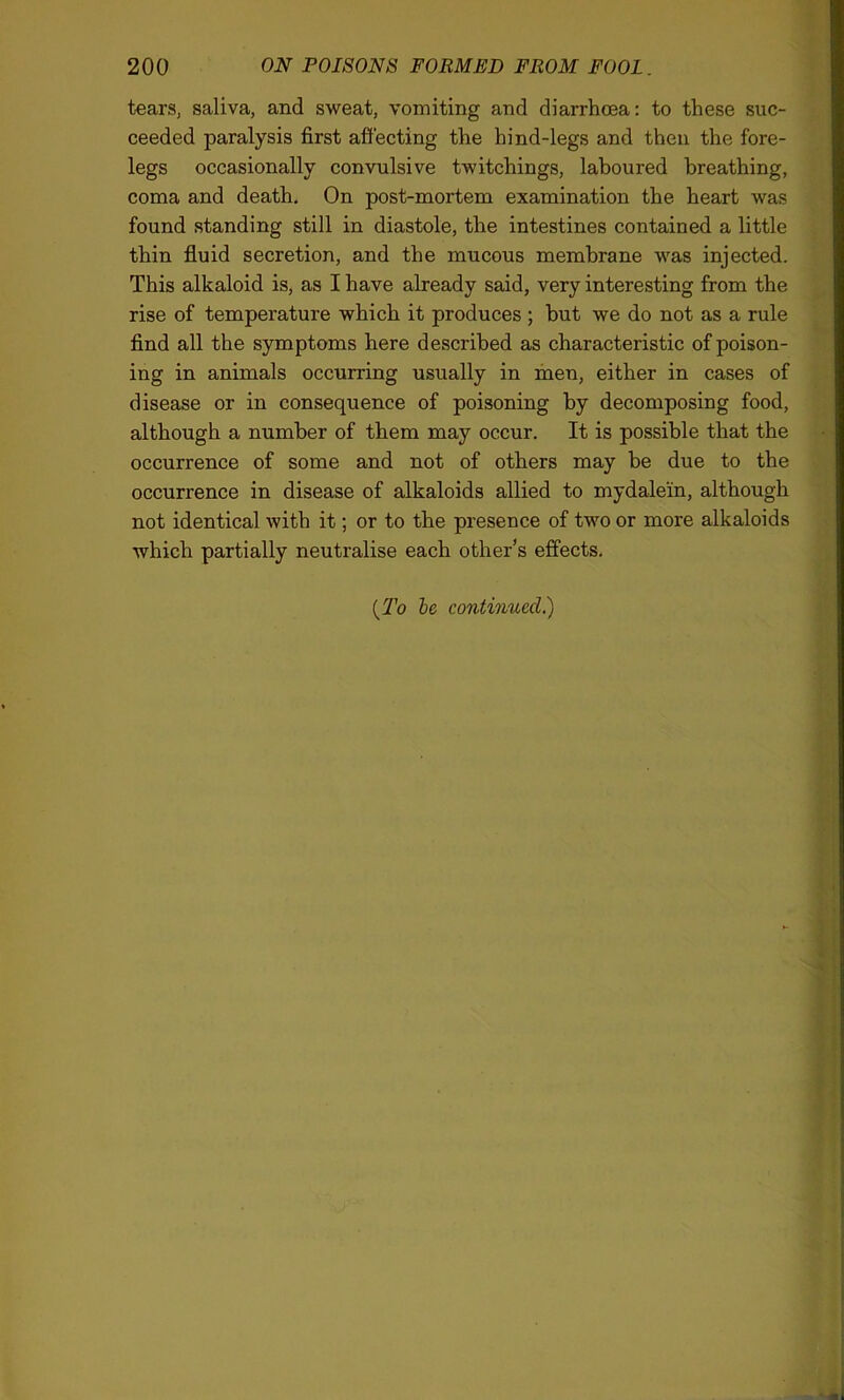 tears, saliva, and sweat, vomiting and diarrhoea: to these suc- ceeded paralysis first affecting the hind-legs and then the fore- legs occasionally convulsive twitchings, laboured breathing, coma and death. On post-mortem examination the heart was found standing still in diastole, the intestines contained a little thin fluid secretion, and the mucous membrane was injected. This alkaloid is, as I have already said, very interesting from the rise of temperature which it produces ; but we do not as a rule find all the symptoms here described as characteristic of poison- ing in animals occurring usually in men, either in cases of disease or in consequence of poisoning by decomposing food, although a number of them may occur. It is possible that the occurrence of some and not of others may be due to the occurrence in disease of alkaloids allied to mydalein, although not identical with it; or to the presence of two or more alkaloids which partially neutralise each other’s effects. (To be continued.)