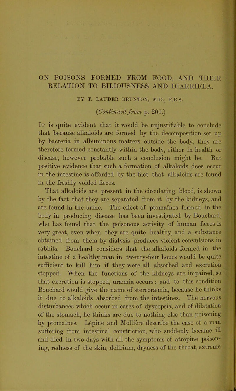 RELATION TO BILIOUSNESS AND DIARRHCEA. BY T. LAUDER BRUNTON, M.D., F.R.S. (Continued from p. 200.) It is quite evident that it would be unjustifiable to conclude that because alkaloids are formed by the decomposition set up by bacteria in albuminous matters outside the body, they are therefore formed constantly within the body, either in health ox- disease, however probable such a conclusion might be. But positive evidence that such a formation of alkaloids does occur in the intestine is afforded by the fact that alkaloids axe found in the freshly voided faeces. That alkaloids are present in the cii'culating blood, is shown by the fact that they are separated from it by the kidneys, and are found in the urine. The effect of ptomaines formed in the body in producing disease has been investigated by Bouchard, who has found that the poisonous activity of human faeces is very great, even when they are quite healthy, and a substance obtained from them by dialysis produces violent convulsions in rabbits. Bouchard considers that the alkaloids formed in the intestine of a healthy man in twenty-four hours would be quite sufficient to kill him if they were all absorbed and excretion stopped. When the functions of the kidneys are impaired, so that excretion is stopped, uraemia occurs: and to this condition Bouchard would give the name of stercoraemia, because he thinks it due to alkaloids absorbed from the intestines. The nervous disturbances which occur in cases of dyspepsia, and of dilatation of the stomach, he thinks are due to nothing else than poisoning by ptomaines. Lepine and Molli&re describe the case of a man suffering from intestinal constriction, who suddenly became ill and died in two days with all the symptoms of atropine poison- ing, redness of the skin, delirium, dryness of the throat, extreme