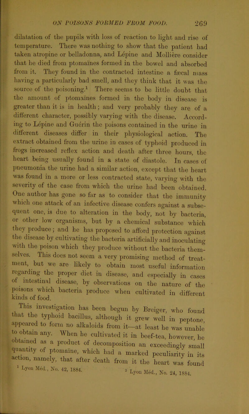 dilatation of the pupils with loss of reaction to light and rise of temperature. There was nothing to show that the patient had taken atropine or belladonna, and Lupine and Molliere consider that he died from ptomaines formed in the bowel and absorbed from it. They found in the contracted intestine a fecal mass having a particularly bad smell, and they think that it was the source of the poisoning.1 There seems to be little doubt that the amount of ptomaines formed in the body in disease is greater than it is in health; and very probably they are of a different character, possibly varying with the disease. Accord- ing to Lepine and Guerin the poisons contained in the urine in different diseases differ in their physiological action. The extract obtained from the urine in cases of typhoid produced in frogs increased reflex action and death after three hours, the heart being usually found in a state of diastole. In cases of pneumonia the urine had a similar action, except that the heart was found in a more or less contracted state, varying with the seventy of the case from which the urine had been obtained. One author has gone so far as to consider that the immunity which one attack of an infective disease confers against a subse- quent one, is due to alteration in the body, not by bacteria, or other low organisms, but by a chemical substance which they produce; and he has proposed to afford protection against the disease by cultivating the bacteria artificially and inoculating with the poison which they produce without the bacteria them- selves. This does not seem a very promising method of treat- ment, but we are likely to obtain most useful information regarding the proper diet in disease, and especially in cases of intestinal disease, by observations on the nature of the poisons which bacteria produce when cultivated in different kinds of food. This investigation lias been begun by Breiger, who found that the typhoid bacillus, although it grew well in peptone appeared to form no alkaloids from it-at least he was unable to obtain any. When he cultivated it in beef-tea, however he obtained as a product of decomposition an exceedingly small quantity of ptomaine, which had a marked peculiarity in its action, namely, that after death from it the heart was found ' Lyon Med., No. 42, 1884. ■ Lyon Med., No. 24, 1884.