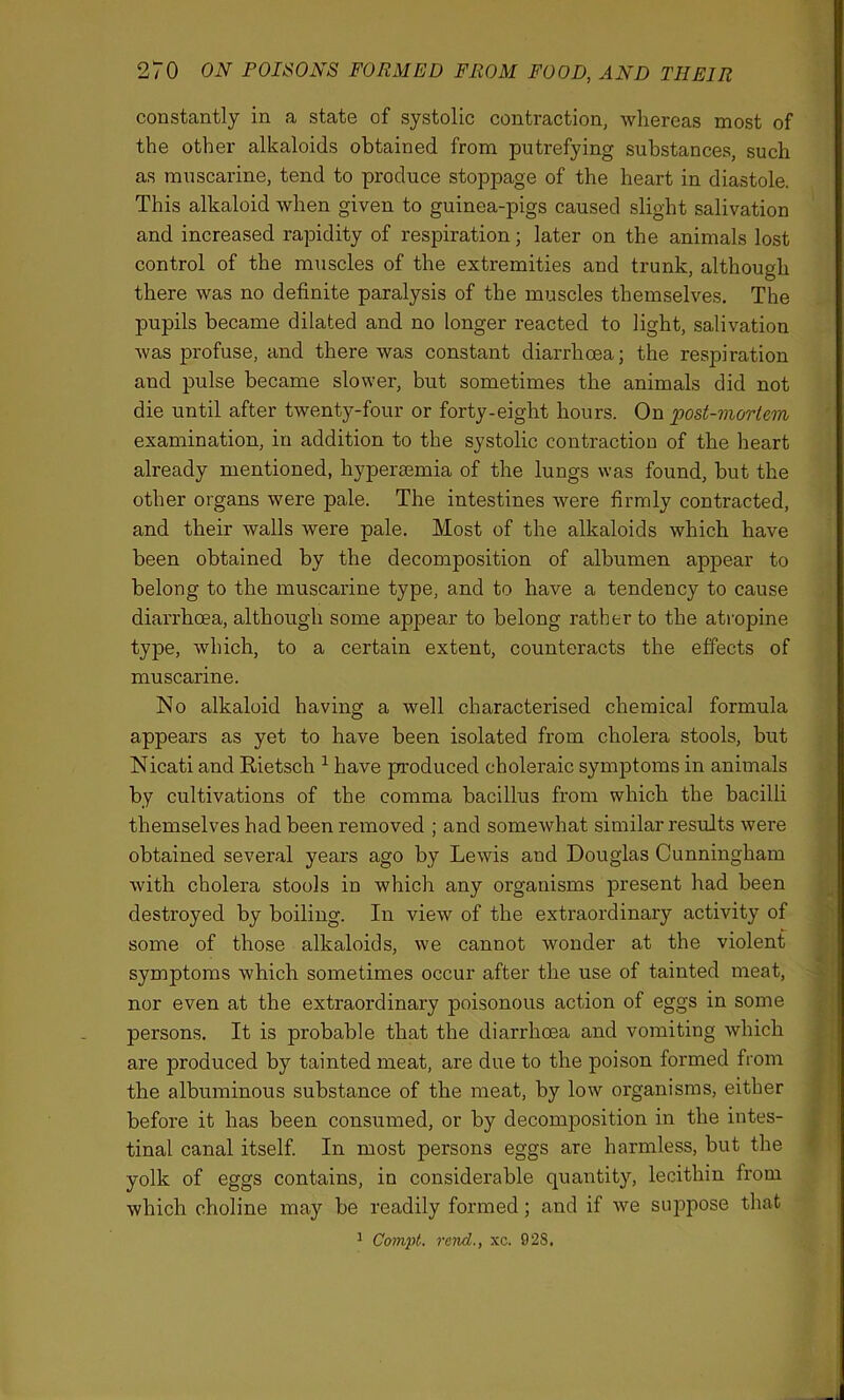 constantly in a state of systolic contraction, whereas most of the other alkaloids obtained from putrefying substances, such as muscarine, tend to produce stoppage of the heart in diastole. This alkaloid when given to guinea-pigs caused slight salivation and increased rapidity of respiration; later on the animals lost control of the muscles of the extremities and trunk, although there was no definite paralysis of the muscles themselves. The pupils became dilated and no longer reacted to light, salivation was profuse, and there was constant diarrhoea; the respiration and pulse became slower, but sometimes the animals did not die until after twenty-four or forty-eight hours. On post-mortem examination, in addition to the systolic contraction of the heart already mentioned, hyperaemia of the lungs was found, hut the other organs were pale. The intestines were firmly contracted, and their walls were pale. Most of the alkaloids which have been obtained by the decomposition of albumen appear to belong to the muscarine type, and to have a tendency to cause diarrhoea, although some appear to belong rather to the atropine type, which, to a certain extent, counteracts the effects of muscarine. No alkaloid having a well characterised chemical formula appears as yet to have been isolated from cholera stools, but Nicati and Rietsch 1 have produced choleraic symptoms in animals by cultivations of the comma bacillus from which the bacilli themselves had been removed ; and somewhat similar results were obtained several years ago by Lewis and Douglas Cunningham Avith cholera stools in which any organisms present had been destroyed by boiling. In view of the extraordinary activity of some of those alkaloids, we cannot wonder at the violent symptoms which sometimes occur after the use of tainted meat, nor even at the extraordinary poisonous action of eggs in some persons. It is probable that the diarrhoea and vomiting which are produced by tainted meat, are due to the poison formed from the albuminous substance of the meat, by low organisms, either before it has been consumed, or by decomposition in the intes- tinal canal itself. In most persons eggs are harmless, but the yolk of eggs contains, in considerable quantity, lecithin from which choline may be readily formed; and if Ave suppose that 1 Compt. rend., xc. 02S.