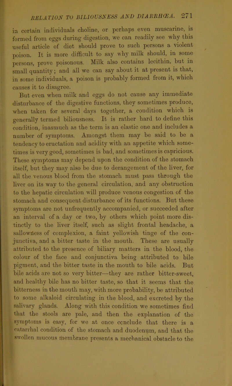 in certain individuals choline, or perhaps even muscarine, is formed from eggs during digestion, we can readily see why this useful article of diet should prove to such persons a violent poison. It is more difficult to say why milk should, in some persons, prove poisonous. Milk also contains lecithin, but in small quantity; and all we can say about it at present is that, in some individuals, a poison is probably formed from it, which causes it to disagree. But even when milk and eggs do not cause any immediate disturbance of the digestive functions, they sometimes produce, when taken for several days together, a condition which is generally termed biliousness. It is rather hard to define this condition, inasmuch as the term is an elastic one and includes a number of symptoms. Amongst them may be said to be a tendency to eructation and acidity with an appetite which some- times is very good, sometimes is had, and sometimes is capricious. These symptoms may depend upon the condition of the stomach itself, but they may also be due to derangement of the liver, for all the venous blood from the stomach must pass through the liver on its way to the general circulation, and any obstruction to the hepatic circulation will produce venous congestion of the stomach and consequent disturbance of its functions. But these symptoms are not unfrequently accompanied, or succeeded after an interval of a day or two, by others which point more dis- tinctly to the liver itself, such as slight frontal headache, a sallowiless of complexion, a faint yellowish tinge of the con- junctiva, and a bitter taste in the mouth. These are usually attributed to the presence of biliary matters in the blood, the colour of the face and conjunctiva being attributed to bile pigment, and the bitter taste in the mouth to bile acids. But bile acids are not so very bitter—they are rather bitter-sweet, and healthy bile has no bitter taste, so that it seems that the bitterness in the mouth may, with more probability, be attributed to some alkaloid circulating in the blood, and excreted by the salivary glands. Along with this condition we sometimes find that the stools are pale, and then the explanation of the symptoms is easy, for we at once conclude that there is a catarrhal condition of the stomach and duodenum, and that the swollen mucous membrane presents a mechanical obstacle to the